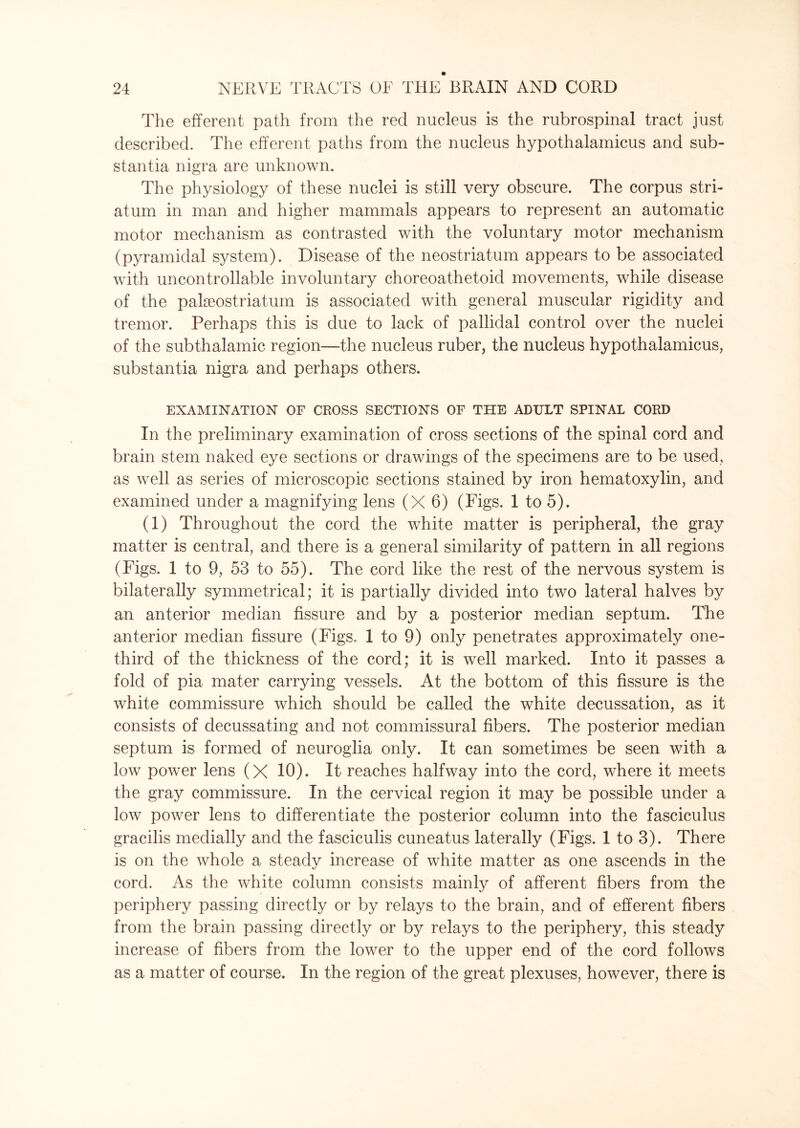 The efferent path from the red nucleus is the rubrospinal tract just described. The efferent paths from the nucleus hypothalamicus and sub¬ stantia nigra are unknown. The physiology of these nuclei is still very obscure. The corpus stri¬ atum in man and higher mammals appears to represent an automatic motor mechanism as contrasted with the voluntary motor mechanism (pyramidal system). Disease of the neostriatum appears to be associated with uncontrollable involuntary choreoathetoid movements, while disease of the pakeostriatum is associated with general muscular rigidity and tremor. Perhaps this is due to lack of pallidal control over the nuclei of the subthalamic region—the nucleus ruber, the nucleus hypothalamicus, substantia nigra and perhaps others. EXAMINATION OF CROSS SECTIONS OF THE ADULT SPINAL CORD In the preliminary examination of cross sections of the spinal cord and brain stem naked eye sections or drawings of the specimens are to be used, as well as series of microscopic sections stained by iron hematoxylin, and examined under a magnifying lens (X 6) (Figs. 1 to 5). (1) Throughout the cord the white matter is peripheral, the gray matter is central, and there is a general similarity of pattern in all regions (Figs. 1 to 9, 53 to 55). The cord like the rest of the nervous system is bilaterally symmetrical; it is partially divided into two lateral halves by an anterior median fissure and by a posterior median septum. The anterior median fissure (Figs. 1 to 9) only penetrates approximately one- third of the thickness of the cord; it is well marked. Into it passes a fold of pia mater carrying vessels. At the bottom of this fissure is the white commissure which should be called the white decussation, as it consists of decussating and not commissural fibers. The posterior median septum is formed of neuroglia only. It can sometimes be seen with a low power lens (X 10). It reaches halfway into the cord, where it meets the gray commissure. In the cervical region it may be possible under a low power lens to differentiate the posterior column into the fasciculus gracilis medially and the fasciculis cuneatus laterally (Figs. 1 to 3). There is on the whole a steady increase of white matter as one ascends in the cord. As the white column consists mainly of afferent fibers from the periphery passing directly or by relays to the brain, and of efferent fibers from the brain passing directly or by relays to the periphery, this steady increase of fibers from the lower to the upper end of the cord follows as a matter of course. In the region of the great plexuses, however, there is