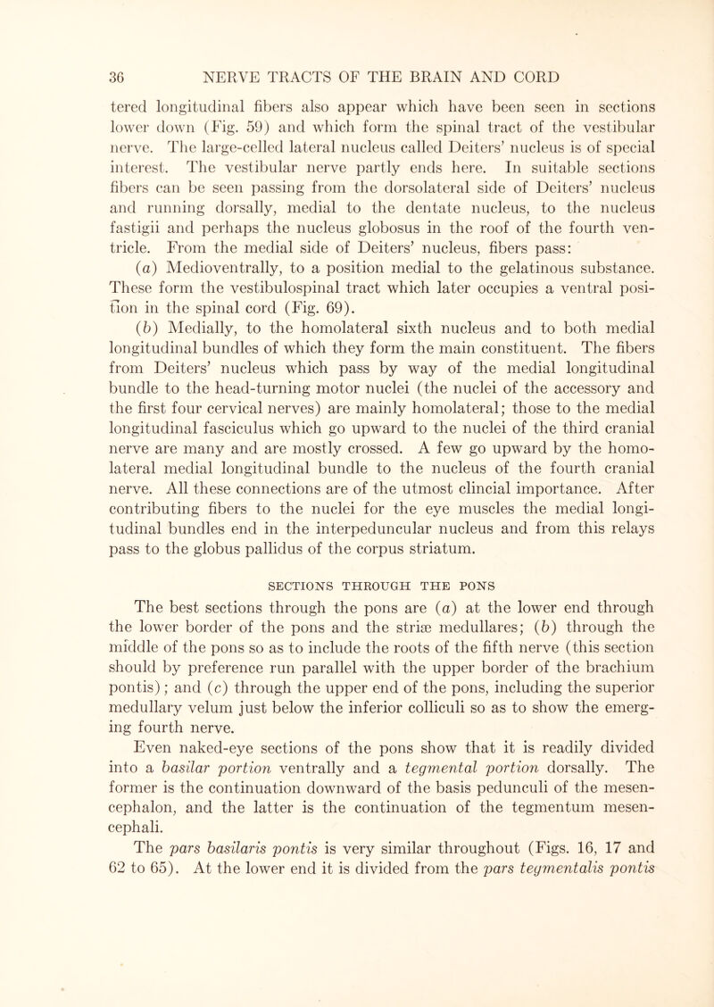 terecl longitudinal fibers also appear which have been seen in sections lower down (Fig. 59) and which form the spinal tract of the vestibular nerve. The large-celled lateral nucleus called Deiters’ nucleus is of special interest. The vestibular nerve partly ends here. In suitable sections fibers can be seen passing from the dorsolateral side of Deiters’ nucleus and running dorsally, medial to the dentate nucleus, to the nucleus fastigii and perhaps the nucleus globosus in the roof of the fourth ven¬ tricle. From the medial side of Deiters’ nucleus, fibers pass: (a) Medioventrally, to a position medial to the gelatinous substance. These form the vestibulospinal tract which later occupies a ventral posi¬ tion in the spinal cord (Fig. 69). (b) Medially, to the homolateral sixth nucleus and to both medial longitudinal bundles of which they form the main constituent. The fibers from Deiters’ nucleus which pass by way of the medial longitudinal bundle to the head-turning motor nuclei (the nuclei of the accessory and the first four cervical nerves) are mainly homolateral; those to the medial longitudinal fasciculus which go upward to the nuclei of the third cranial nerve are many and are mostly crossed. A few go upward by the homo¬ lateral medial longitudinal bundle to the nucleus of the fourth cranial nerve. All these connections are of the utmost clincial importance. After contributing fibers to the nuclei for the eye muscles the medial longi¬ tudinal bundles end in the interpeduncular nucleus and from this relays pass to the globus pallidus of the corpus striatum. SECTIONS THROUGH THE PONS The best sections through the pons are (a) at the lower end through the lower border of the pons and the striae medullares; (6) through the middle of the pons so as to include the roots of the fifth nerve (this section should by preference run parallel with the upper border of the brachium pontis); and (c) through the upper end of the pons, including the superior medullary velum just below the inferior colliculi so as to show the emerg¬ ing fourth nerve. Even naked-eye sections of the pons show that it is readily divided into a basilar portion ventrally and a tegmental portion dorsally. The former is the continuation downward of the basis pedunculi of the mesen¬ cephalon, and the latter is the continuation of the tegmentum mesen- cephali. The pars basilaris pontis is very similar throughout (Figs. 16, 17 and 62 to 65). At the lower end it is divided from the pars tegmentalis pontis
