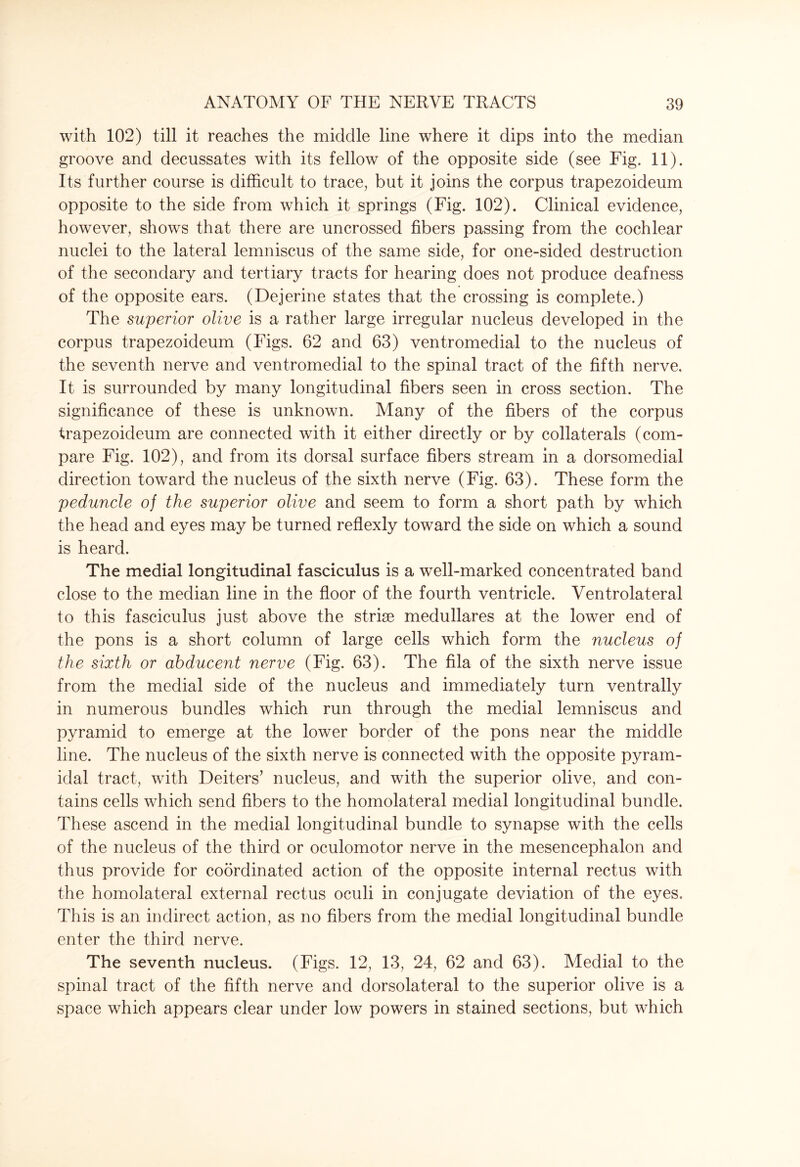 with 102) till it reaches the middle line where it dips into the median groove and decussates with its fellow of the opposite side (see Fig. 11). Its further course is difficult to trace, but it joins the corpus trapezoideum opposite to the side from which it springs (Fig. 102). Clinical evidence, however, shows that there are uncrossed fibers passing from the cochlear nuclei to the lateral lemniscus of the same side, for one-sided destruction of the secondary and tertiary tracts for hearing does not produce deafness of the opposite ears. (Dejerine states that the crossing is complete.) The superior olive is a rather large irregular nucleus developed in the corpus trapezoideum (Figs. 62 and 63) ventromedial to the nucleus of the seventh nerve and ventromedial to the spinal tract of the fifth nerve. It is surrounded by many longitudinal fibers seen in cross section. The significance of these is unknown. Many of the fibers of the corpus trapezoideum are connected with it either directly or by collaterals (com¬ pare Fig. 102), and from its dorsal surface fibers stream in a dorsomedial direction toward the nucleus of the sixth nerve (Fig. 63). These form the peduncle of the superior olive and seem to form a short path by which the head and eyes may be turned reflexly toward the side on which a sound is heard. The medial longitudinal fasciculus is a well-marked concentrated band close to the median line in the floor of the fourth ventricle. Ventrolateral to this fasciculus just above the strise medullares at the lower end of the pons is a short column of large cells which form the nucleus of the sixth or abducent nerve (Fig. 63). The fila of the sixth nerve issue from the medial side of the nucleus and immediately turn ventrally in numerous bundles which run through the medial lemniscus and pyramid to emerge at the lower border of the pons near the middle line. The nucleus of the sixth nerve is connected with the opposite pyram¬ idal tract, with Deiters’ nucleus, and with the superior olive, and con¬ tains cells which send fibers to the homolateral medial longitudinal bundle. These ascend in the medial longitudinal bundle to synapse with the cells of the nucleus of the third or oculomotor nerve in the mesencephalon and thus provide for coordinated action of the opposite internal rectus with the homolateral external rectus oculi in conjugate deviation of the eyes. This is an indirect action, as no fibers from the medial longitudinal bundle enter the third nerve. The seventh nucleus. (Figs. 12, 13, 24, 62 and 63). Medial to the spinal tract of the fifth nerve and dorsolateral to the superior olive is a space which appears clear under low powers in stained sections, but which