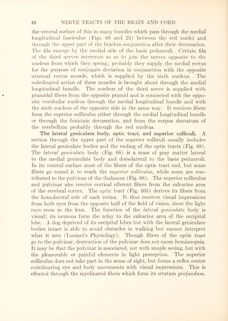 the ventral surface of this in many bundles which pass through the medial longitudinal fasciculus (Figs. 68 and 23) between the red nuclei and through the upper part of the brachia conjunctiva after their decussation. The fila emerge by the medial side of the basis pedunculi. Certain fila of the third nerves intercross so as to join the nerves opposite to the nucleus from which they spring; probably they supply the medial rectus for the purpose of conjugate deviation in conjunction with the opposite external rectus muscle, which is supplied by the sixth nucleus. The coordinated action of these muscles is brought about through the medial longitudinal bundle. The nucleus of the third nerve is supplied with pramidal fibers from the opposite pramid and is connected with the oppo¬ site vestibular nucleus through the medial longitudinal bundle and with the sixth nucleus of the opposite side in the same way. It receives fibers from the superior colliculus either through the medial longitudinal bundle or through the fountain decussation, and from the corpus dentatum of the cerebellum probably through the red nucleus. The lateral geniculate body, optic tract, and superior colliculi. A section through the upper part of the superior colliculi usually includes the lateral geniculate bodies and the ending of the optic tracts (Fig. 68). The lateral geniculate body (Fig. 68) is a mass of gray matter lateral to the medial geniculate body and dorsolateral to the basis pedunculi. In its ventral surface most of the fibers of the optic tract end, but some fibers go round it to reach the superior colliculus, while some are con¬ tributed to the pulvinar of the thalamus (Fig. 68). The superior colliculus and pulvinar also receive cortical efferent fibers from the calcarine area of the cerebral cortex. The optic tract (Fig. 105) derives its fibers from the homolateral side of each retina. It thus receives visual impressions from both eyes from the opposite half of the field of vision, since the light rays cross in the lens. The function of the lateral geniculate body is visual; its neurons form the relay to the calcarine area of the occipital lobe. A dog deprived of its occipital lobes but with the lateral geniculate bodies intact is able to avoid obstacles in walking but cannot interpret what it sees (Luciani’s Physiology). Though fibers of the optic tract go to the pulvinar, destruction of the pulvinar does not cause hemianopsia. It may be that the pulvinar is associated, not with simple seeing, but with the pleasurable or painful elements in light perception. The superior colliculus does not take part in the sense of sight, but forms a reflex center coordinating eye and body movements with visual impressions. This is effected through the myelinated fibers which form its stratum projundum.