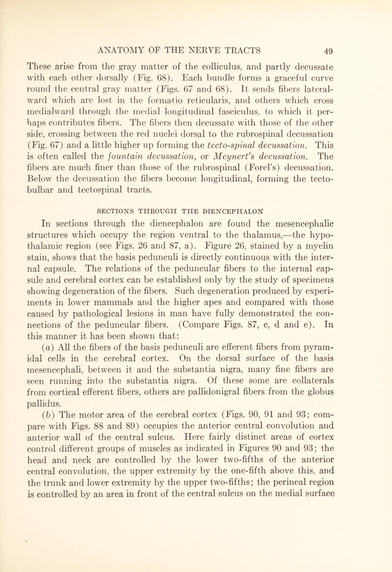These arise from the gray matter of the colliculus, and partly decussate with each other dorsally (Fig. 68). Each bundle forms a graceful curve round the central gray matter (Figs. 67 and 68). It sends fibers lateral- ward which are lost in the formatio reticularis, and others which cross medialward through the medial longitudinal fasciculus, to which it per¬ haps contributes fibers. The fibers then decussate with those of the other side, crossing between the red nuclei dorsal to the rubrospinal decussation (Fig. 67) and a little higher up forming the tectospinal decussation. This is often called the fountain decussation, or MeynerVs decussation. The fibers are much finer than those of the rubrospinal (Forel’s) decussation. Below the decussation the fibers become longitudinal, forming the tecto- bulbar and tectospinal tracts. SECTIONS THROUGH THE DIENCEPHALON In sections through the diencephalon are found the mesencephalic structures which occupy the region ventral to the thalamus,—the hypo¬ thalamic region (see Figs. 26 and 87, a). Figure 26, stained by a myelin stain, shows that the basis pedunculi is directly continuous with the inter¬ nal capsule. The relations of the peduncular fibers to the internal cap¬ sule and cerebral cortex can be established only by the study of specimens showing degeneration of the fibers. Such degeneration produced by experi¬ ments in lower mammals and the higher apes and compared with those caused by pathological lesions in man have fully demonstrated the con¬ nections of the peduncular fibers. (Compare Figs. 87, c, d and e). In this manner it has been shown that: (а) All the fibers of the basis pedunculi are efferent fibers from pyram¬ idal cells in the cerebral cortex. On the dorsal surface of the basis mesencephali, between it and the substantia nigra, many fine fibers are seen running into the substantia nigra. Of these some are collaterals from cortical efferent fibers, others are pallidonigral fibers from the globus pallidus. (б) The motor area of the cerebral cortex (Figs. 90, 91 and 93; com¬ pare with Figs. 88 and 89) occupies the anterior central convolution and anterior wall of the central sulcus. Here fairly distinct areas of cortex control different groups of muscles as indicated in Figures 90 and 93; the head and neck are controlled by the lower two-fifths of the anterior central convolution, the upper extremity by the one-fifth above this, and the trunk and lower extremity by the upper two-fifths; the perineal region is controlled by an area in front of the central sulcus on the medial surface
