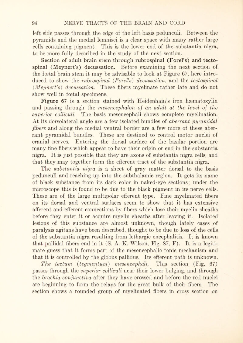 left side passes through the edge of the left basis pedunculi. Between the pyramids and the medial lemnisci is a clear space with many rather large cells containing pigment. This is the lower end of the substantia nigra, to be more fully described in the study of the next section. Section of adult brain stem through rubrospinal (Forel’s) and tecto¬ spinal (Meynert’s) decussation. Before examining the next section of the foetal brain stem it may be advisable to look at Figure 67, here intro¬ duced to show the rubrospinal (ForeVs) decussation, and the tectospinal (Meynert’s) decussation. These fibers myelinate rather late and do not show well in foetal specimens. Figure 67 is a section stained with Heidenhain’s iron hsematoxylin and passing through the mesencephalon of an adult at the level of the superior colliculi. The basis mesencephali shows complete myelination. At its dorsolateral angle are a few isolated bundles of aberrant pyramidal fibers and along the medial ventral border are a few more of these aber¬ rant pyramidal bundles. These are destined to control motor nuclei of cranial nerves. Entering the dorsal surface of the basilar portion are many fine fibers which appear to have their origin or end in the substantia nigra. It is just possible that they are axons of substantia nigra cells, and that they may together form the efferent tract of the substantia nigra. The substantia nigra is a sheet of gray matter dorsal to the basis pedunculi and reaching up into the subthalamic region. It gets its name of black substance from its dark color in naked-eye sections; under the microscope this is found to be due to the black pigment in its nerve cells. These are of the large multipolar efferent type. Fine myelinated fibers on its dorsal and ventral surfaces seem to show that it has extensive afferent and efferent connections by fibers which lose their myelin sheaths before they enter it or acquire myelin sheaths after leaving it. Isolated lesions of this substance are almost unknown, though lately cases of paralysis agitans have been described, thought to be due to loss of the cells of the substantia nigra resulting from lethargic encephalitis. It is known that pallidal fibers end in it (S. A. K. Wilson, Fig. 87, F). It is a legiti¬ mate guess that it forms part of the mesencephalic tonic mechanism and that it is controlled by the globus pallidus. Its efferent path is unknown. The tectum (tegmentum) mesencephali. This section (Fig. 67) passes through the superior colliculi near their lower bulging, and through the brachia conjunctiva after they have crossed and before the red nuclei are beginning to form the relays for the great bulk of their fibers. The section shows a rounded group of myelinated fibers in cross section on