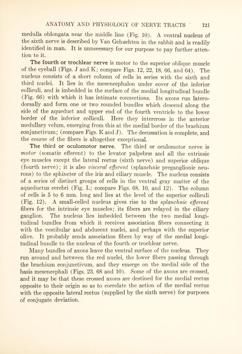 medulla oblongata near the middle line (Fig. 10). A ventral nucleus of the sixth nerve is described by Van Gehuchten in the rabbit and is readily identified in man. It is unnecessary for our purpose to pay further atten¬ tion to it. The fourth or trochlear nerve is motor to the superior oblique muscle of the eyeball (Figs. J and K; compare Figs. 12, 22, 18, 66, and 64). The nucleus consists of a short column of cells in series with the sixth and third nuclei. It lies in the mesencephalon under cover of the inferior colliculi, and is imbedded in the surface of the medial longitudinal bundle (Fig. 66) with which it has intimate connections. Its axons run latero- dorsally and form one or two rounded bundles which descend along the side of the aqueduct and upper end of the fourth ventricle to the lower border of the inferior colliculi. Here they intercross in the anterior medullary velum, emerging from this at the medial border of the brachium conjunctivum; (compare Figs. K and J). The decussation is complete, and the course of the fibers is altogether exceptional. The third or oculomotor nerve. The third or oculomotor nerve is motor (somatic efferent) to the levator palpebrse and all the extrinsic eye muscles except the lateral rectus (sixth nerve) and superior oblique (fourth nerve); it is also visceral efferent (splanchnic preganglionic neu¬ rons) to the sphincter of the iris and ciliary muscle. The nucleus consists of a series of distinct groups of cells in the ventral gray matter of the aqueductus cerebri (Fig. L; compare Figs. 68, 10, and 12). The column of cells is 5 to 6 mm. long and lies at the level of the superior colliculi (Fig. 12). A small-celled nucleus gives rise to the splanchnic efferent fibers for the intrinsic eye muscles; its fibers are relayed in the ciliary ganglion. The nucleus lies imbedded between the two medial longi¬ tudinal bundles from which it receives association fibers connecting it with the vestibular and abducent nuclei, and perhaps with the superior olive. It probably sends association fibers by way of the medial longi¬ tudinal bundle to the nucleus of the fourth or trochlear nerve. Many bundles of axons leave the ventral surface of the nucleus. They run around and between the red nuclei, the lower fibers passing through the brachium conjunctivum, and they emerge on the medial side of the basis mesencephali (Figs. 23, 68 and 10). Some of the axons are crossed, and it may be that these crossed axons are destined for the medial rectus opposite to their origin so as to correlate the action of the medial rectus with the opposite lateral rectus (supplied by the sixth nerve) for purposes of conjugate deviation.