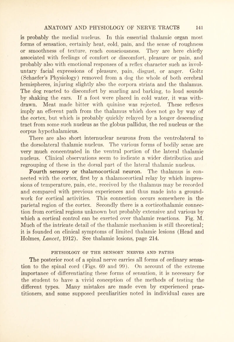 is probably the medial nucleus. In this essential thalamic organ most forms of sensation, certainly heat, cold, pain, and the sense of roughness or smoothness of texture, reach consciousness. They are here chiefly associated with feelings of comfort or discomfort, pleasure or pain, and probably also with emotional responses of a reflex character such as invol¬ untary facial expressions of pleasure, pain, disgust, or anger. Goltz (Schaefer’s Physiology) removed from a dog the whole of both cerebral hemispheres, injuring slightly also the corpora striata and the thalamus. The dog reacted to discomfort by snarling and barking, to loud sounds by shaking the ears. If a foot were placed in cold water, it was with¬ drawn. Meat made bitter with quinine was rejected. These reflexes imply an efferent path from the thalamus which does not go by way of the cortex, but which is probably quickly relayed by a longer descending tract from some such nucleus as the globus pallidus, the red nucleus or the corpus hypothalamicus. There are also short internuclear neurons from the ventrolateral to the dorsolateral thalamic nucleus. The various forms of bodily sense are very much concentrated in the ventral portion of the lateral thalamic nucleus. Clinical observations seem to indicate a wider distribution and regrouping of these in the dorsal part of the lateral thalamic nucleus. Fourth sensory or thalamocortical neuron. The thalamus is con¬ nected with the cortex, first by a thalamocortical relay by which impres¬ sions of temperature, pain, etc., received by the thalamus may be recorded and compared with previous experiences and thus made into a ground¬ work for cortical activities. This connection occurs somewhere in the parietal region of the cortex. Secondly there is a corticothalamic connec¬ tion from cortical regions unknown but probably extensive and various by which a cortical control can be exerted over thalamic reactions. Fig. M. Much of the intricate detail of the thalamic mechanism is still theoretical; it is founded on clinical symptoms of limited thalamic lesions (Head and Holmes, Lancet, 1912). See thalamic lesions, page 214. PHYSIOLOGY OF THE SENSORY NERVES AND PATHS The posterior root of a spinal nerve carries all forms of ordinary sensa¬ tion to the spinal cord (Figs. 69 and 99). On account of the extreme importance of differentiating these forms of sensation, it is necessary for the student to have a vivid conception of the methods of testing the different types. Many mistakes are made even by experienced prac¬ titioners, and some supposed peculiarities noted in individual cases are