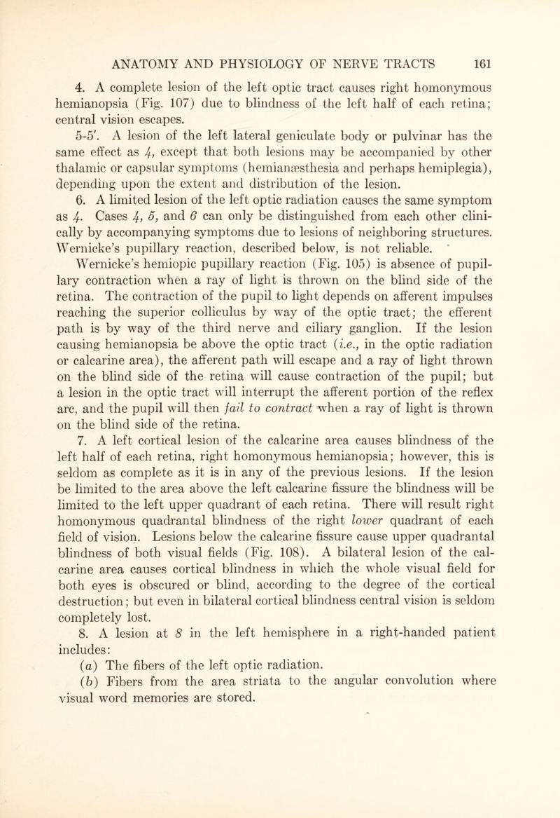 4. A complete lesion of the left optic tract causes right homonymous hemianopsia (Fig. 107) due to blindness of the left half of each retina; central vision escapes. 5-5'. A lesion of the left lateral geniculate body or pulvinar has the same effect as 4, except that both lesions may be accompanied by other thalamic or capsular symptoms (hemiansesthesia and perhaps hemiplegia), depending upon the extent and distribution of the lesion. 6. A limited lesion of the left optic radiation causes the same symptom as 4- Cases 4> and 6 can only be distinguished from each other clini¬ cally by accompanying symptoms due to lesions of neighboring structures. Wernicke’s pupillary reaction, described below, is not reliable. Wernicke’s hemiopic pupillary reaction (Fig. 105) is absence of pupil¬ lary contraction when a ray of light is thrown on the blind side of the retina. The contraction of the pupil to light depends on afferent impulses reaching the superior colliculus by way of the optic tract; the efferent path is by way of the third nerve and ciliary ganglion. If the lesion causing hemianopsia be above the optic tract (i.e., in the optic radiation or calcarine area), the afferent path will escape and a ray of light thrown on the blind side of the retina will cause contraction of the pupil; but a lesion in the optic tract will interrupt the afferent portion of the reflex arc, and the pupil will then fail to contract when a ray of light is thrown on the blind side of the retina. 7. A left cortical lesion of the calcarine area causes blindness of the left half of each retina, right homonymous hemianopsia; however, this is seldom as complete as it is in any of the previous lesions. If the lesion be limited to the area above the left calcarine fissure the blindness will be limited to the left upper quadrant of each retina. There will result right homonymous quadrantal blindness of the right lower quadrant of each field of vision. Lesions below the calcarine fissure cause upper quadrantal blindness of both visual fields (Fig. 108). A bilateral lesion of the cal¬ carine area causes cortical blindness in which the whole visual field for both eyes is obscured or blind, according to the degree of the cortical destruction; but even in bilateral cortical blindness central vision is seldom completely lost. 8. A lesion at 8 in the left hemisphere in a right-handed patient includes: (а) The fibers of the left optic radiation. (б) Fibers from the area striata to the angular convolution where visual word memories are stored.