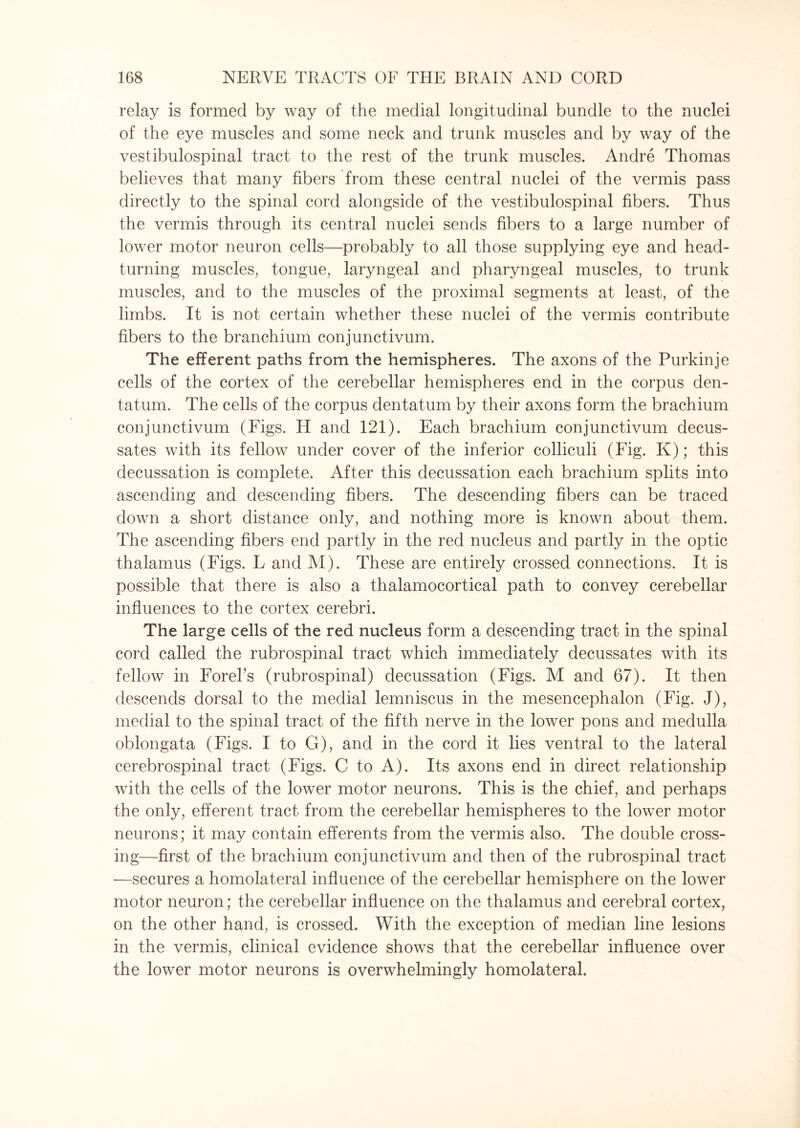relay is formed by way of the medial longitudinal bundle to the nuclei of the eye muscles and some neck and trunk muscles and by way of the vestibulospinal tract to the rest of the trunk muscles. Andre Thomas believes that many fibers from these central nuclei of the vermis pass directly to the spinal cord alongside of the vestibulospinal fibers. Thus the vermis through its central nuclei sends fibers to a large number of lower motor neuron cells—probably to all those supplying eye and head- turning muscles, tongue, laryngeal and pharyngeal muscles, to trunk muscles, and to the muscles of the proximal segments at least, of the limbs. It is not certain whether these nuclei of the vermis contribute fibers to the branchium conjunctivum. The efferent paths from the hemispheres. The axons of the Purkinje cells of the cortex of the cerebellar hemispheres end in the corpus den- tatum. The cells of the corpus dentatum by their axons form the brachium conjunctivum (Figs. H and 121). Each brachium conjunctivum decus¬ sates with its fellow under cover of the inferior colliculi (Fig. K); this decussation is complete. After this decussation each brachium splits into ascending and descending fibers. The descending fibers can be traced down a short distance only, and nothing more is known about them. The ascending fibers end partly in the red nucleus and partly in the optic thalamus (Figs. L and M). These are entirely crossed connections. It is possible that there is also a thalamocortical path to convey cerebellar influences to the cortex cerebri. The large cells of the red nucleus form a descending tract in the spinal cord called the rubrospinal tract which immediately decussates with its fellow in EoreFs (rubrospinal) decussation (Figs. M and 67). It then descends dorsal to the medial lemniscus in the mesencephalon (Fig. J), medial to the spinal tract of the fifth nerve in the lower pons and medulla oblongata (Figs. I to G), and in the cord it lies ventral to the lateral cerebrospinal tract (Figs. C to A). Its axons end in direct relationship with the cells of the lower motor neurons. This is the chief, and perhaps the only, efferent tract from the cerebellar hemispheres to the lower motor neurons; it may contain efferents from the vermis also. The double cross¬ ing—first of the brachium conjunctivum and then of the rubrospinal tract —secures a homolateral influence of the cerebellar hemisphere on the lower motor neuron; the cerebellar influence on the thalamus and cerebral cortex, on the other hand, is crossed. With the exception of median line lesions in the vermis, clinical evidence shows that the cerebellar influence over the lower motor neurons is overwhelmingly homolateral.
