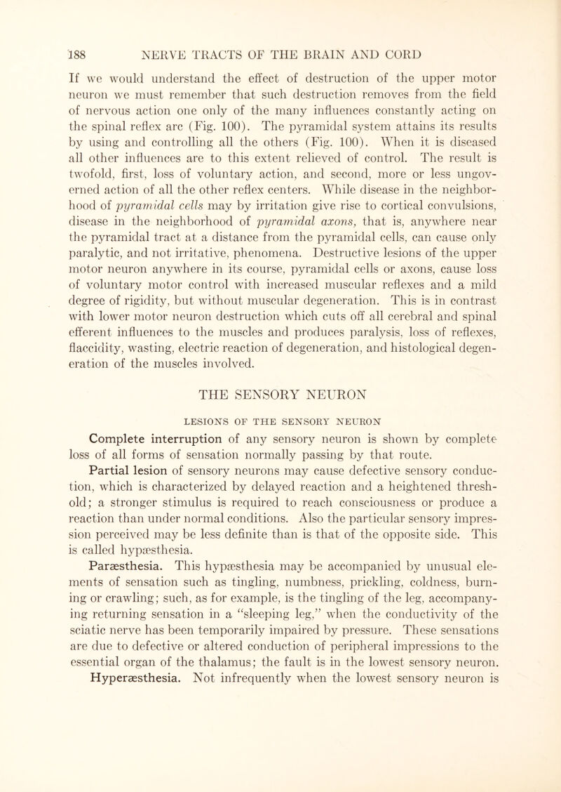 If we would understand the effect of destruction of the upper motor neuron we must remember that such destruction removes from the field of nervous action one only of the many influences constantly acting on the spinal reflex arc (Fig. 100). The pyramidal system attains its results by using and controlling all the others (Fig. 100). When it is diseased all other influences are to this extent relieved of control. The result is twofold, first, loss of voluntary action, and second, more or less ungov¬ erned action of all the other reflex centers. While disease in the neighbor¬ hood of 'pyramidal cells may by irritation give rise to cortical convulsions, disease in the neighborhood of pyramidal axons, that is, anywhere near the pyramidal tract at a distance from the pyramidal cells, can cause only paralytic, and not irritative, phenomena. Destructive lesions of the upper motor neuron anywhere in its course, pyramidal cells or axons, cause loss of voluntary motor control with increased muscular reflexes and a mild degree of rigidity, but without muscular degeneration. This is in contrast with lower motor neuron destruction which cuts off all cerebral and spinal efferent influences to the muscles and produces paralysis, loss of reflexes, flaccidity, wasting, electric reaction of degeneration, and histological degen¬ eration of the muscles involved. THE SENSORY NEURON LESIONS OF THE SENSORY NEURON Complete interruption of any sensory neuron is shown by complete loss of all forms of sensation normally passing by that route. Partial lesion of sensory neurons may cause defective sensory conduc¬ tion, which is characterized by delayed reaction and a heightened thresh¬ old; a stronger stimulus is required to reach consciousness or produce a reaction than under normal conditions. Also the particular sensory impres¬ sion perceived may be less definite than is that of the opposite side. This is called hypaesthesia. Paraesthesia. This hypaesthesia may be accompanied by unusual ele¬ ments of sensation such as tingling, numbness, prickling, coldness, burn¬ ing or crawling; such, as for example, is the tingling of the leg, accompany¬ ing returning sensation in a “sleeping leg,” when the conductivity of the sciatic nerve has been temporarily impaired by pressure. These sensations are due to defective or altered conduction of peripheral impressions to the essential organ of the thalamus; the fault is in the lowest sensory neuron. Hyperaesthesia. Not infrequently when the lowest sensory neuron is