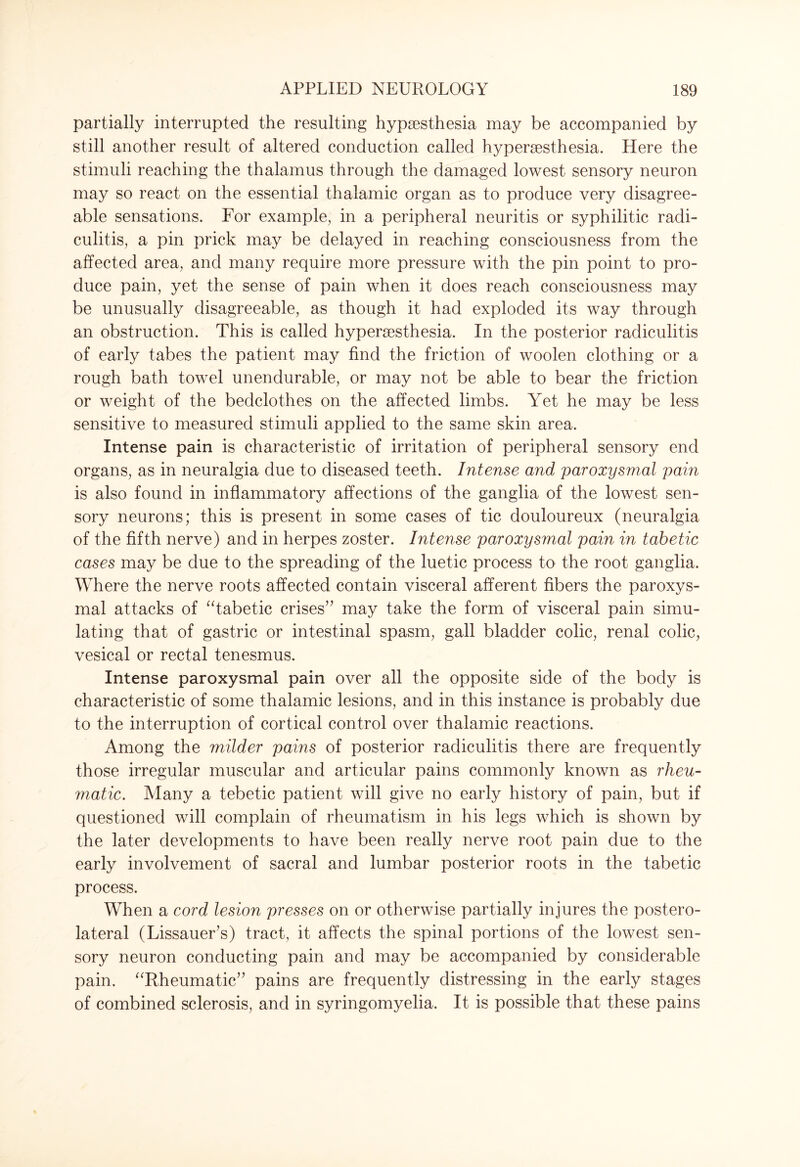 partially interrupted the resulting hypaesthesia may be accompanied by still another result of altered conduction called hyperaesthesia. Here the stimuli reaching the thalamus through the damaged lowest sensory neuron may so react on the essential thalamic organ as to produce very disagree¬ able sensations. For example, in a peripheral neuritis or syphilitic radi¬ culitis, a pin prick may be delayed in reaching consciousness from the affected area, and many require more pressure with the pin point to pro¬ duce pain, yet the sense of pain when it does reach consciousness may be unusually disagreeable, as though it had exploded its way through an obstruction. This is called hyperaesthesia. In the posterior radiculitis of early tabes the patient may find the friction of woolen clothing or a rough bath towel unendurable, or may not be able to bear the friction or weight of the bedclothes on the affected limbs. Yet he may be less sensitive to measured stimuli applied to the same skin area. Intense pain is characteristic of irritation of peripheral sensory end organs, as in neuralgia due to diseased teeth. Intense and paroxysmal pain is also found in inflammatory affections of the ganglia of the lowest sen¬ sory neurons; this is present in some cases of tic douloureux (neuralgia of the fifth nerve) and in herpes zoster. Intense paroxysmal pain in tabetic cases may be due to the spreading of the luetic process to the root ganglia. Where the nerve roots affected contain visceral afferent fibers the paroxys¬ mal attacks of “tabetic crises” may take the form of visceral pain simu¬ lating that of gastric or intestinal spasm, gall bladder colic, renal colic, vesical or rectal tenesmus. Intense paroxysmal pain over all the opposite side of the body is characteristic of some thalamic lesions, and in this instance is probably due to the interruption of cortical control over thalamic reactions. Among the milder pains of posterior radiculitis there are frequently those irregular muscular and articular pains commonly known as rheu¬ matic. Many a tebetic patient will give no early history of pain, but if questioned will complain of rheumatism in his legs which is shown by the later developments to have been really nerve root pain due to the early involvement of sacral and lumbar posterior roots in the tabetic process. When a cord lesion presses on or otherwise partially injures the postero¬ lateral (Lissauer’s) tract, it affects the spinal portions of the lowest sen¬ sory neuron conducting pain and may be accompanied by considerable pain. “Rheumatic” pains are frequently distressing in the early stages of combined sclerosis, and in syringomyelia. It is possible that these pains