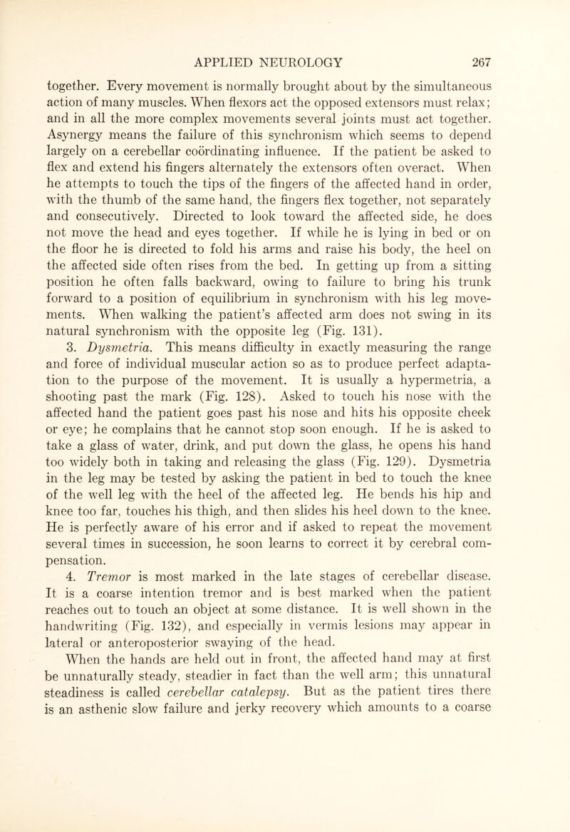 together. Every movement is normally brought about by the simultaneous action of many muscles. When flexors act the opposed extensors must relax; and in all the more complex movements several joints must act together. Asynergy means the failure of this synchronism which seems to depend largely on a cerebellar coordinating influence. If the patient be asked to flex and extend his fingers alternately the extensors often overact. When he attempts to touch the tips of the fingers of the affected hand in order, with the thumb of the same hand, the fingers flex together, not separately and consecutively. Directed to look toward the affected side, he does not move the head and eyes together. If while he is lying in bed or on the floor he is directed to fold his arms and raise his body, the heel on the affected side often rises from the bed. In getting up from a sitting position he often falls backward, owing to failure to bring his trunk forward to a position of equilibrium in synchronism with his leg move¬ ments. When walking the patient’s affected arm does not swing in its natural synchronism with the opposite leg (Fig. 131). 3. Dysmetria. This means difficulty in exactly measuring the range and force of individual muscular action so as to produce perfect adapta¬ tion to the purpose of the movement. It is usually a hypermetria, a shooting past the mark (Fig. 128). Asked to touch his nose with the affected hand the patient goes past his nose and hits his opposite cheek or eye; he complains that he cannot stop soon enough. If he is asked to take a glass of water, drink, and put down the glass, he opens his hand too widely both in taking and releasing the glass (Fig. 129). Dysmetria in the leg may be tested by asking the patient in bed to touch the knee of the well leg with the heel of the affected leg. He bends his hip and knee too far, touches his thigh, and then slides his heel down to the knee. He is perfectly aware of his error and if asked to repeat the movement several times in succession, he soon learns to correct it by cerebral com¬ pensation. 4. Tremor is most marked in the late stages of cerebellar disease. It is a coarse intention tremor and is best marked when the patient reaches out to touch an object at some distance. It is well shown in the handwriting (Fig. 132), and especially in vermis lesions may appear in lateral or anteroposterior swaying of the head. When the hands are held out in front, the affected hand may at first be unnaturally steady, steadier in fact than the well arm; this unnatural steadiness is called cerebellar catalepsy. But as the patient tires there is an asthenic slow failure and jerky recovery which amounts to a coarse