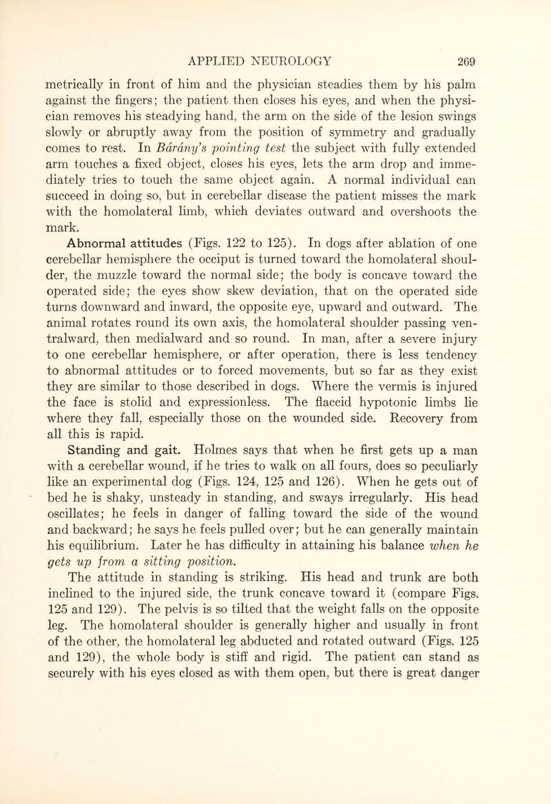 metrically in front of him and the physician steadies them by his palm against the fingers; the patient then closes his eyes, and when the physi¬ cian removes his steadying hand, the arm on the side of the lesion swings slowly or abruptly away from the position of symmetry and gradually comes to rest. In Bar any's pointing test the subject with fully extended arm touches a fixed object, closes his eyes, lets the arm drop and imme¬ diately tries to touch the same object again. A normal individual can succeed in doing so, but in cerebellar disease the patient misses the mark with the homolateral limb, which deviates outward and overshoots the mark. Abnormal attitudes (Figs. 122 to 125). In dogs after ablation of one cerebellar hemisphere the occiput is turned toward the homolateral shoul¬ der, the muzzle toward the normal side; the body is concave toward the operated side; the eyes show skew deviation, that on the operated side turns downward and inward, the opposite eye, upward and outward. The animal rotates round its own axis, the homolateral shoulder passing ven- tralward, then medialward and so round. In man, after a severe injury to one cerebellar hemisphere, or after operation, there is less tendency to abnormal attitudes or to forced movements, but so far as they exist they are similar to those described in dogs. Where the vermis is injured the face is stolid and expressionless. The flaccid hypotonic limbs lie where they fall, especially those on the wounded side. Recovery from all this is rapid. Standing and gait. Holmes says that when he first gets up a man with a cerebellar wound, if he tries to walk on all fours, does so peculiarly like an experimental dog (Figs. 124, 125 and 126). When he gets out of bed he is shaky, unsteady in standing, and sways irregularly. His head oscillates; he feels in danger of falling toward the side of the wound and backward; he says he feels pulled over; but he can generally maintain his equilibrium. Later he has difficulty in attaining his balance when he gets up jrom a sitting position. The attitude in standing is striking. His head and trunk are both inclined to the injured side, the trunk concave toward it (compare Figs. 125 and 129). The pelvis is so tilted that the weight falls on the opposite leg. The homolateral shoulder is generally higher and usually in front of the other, the homolateral leg abducted and rotated outward (Figs. 125 and 129), the whole body is stiff and rigid. The patient can stand as securely with his eyes closed as with them open, but there is great danger