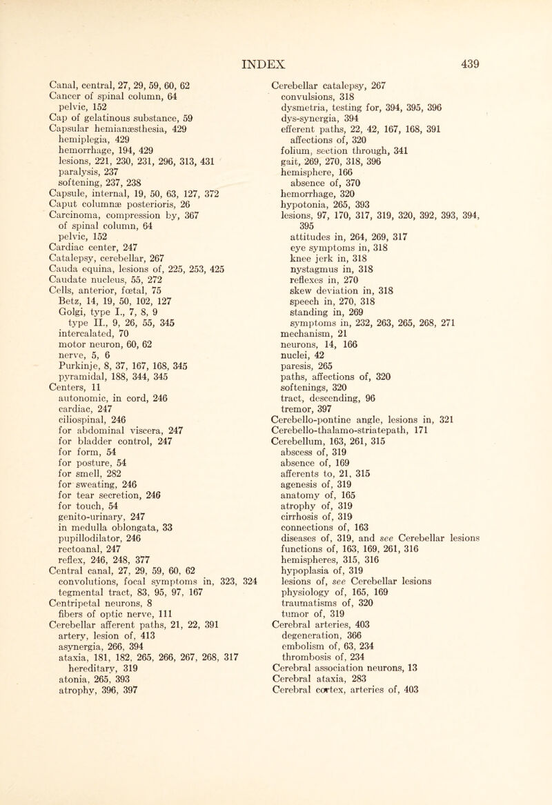 Canal, central, 27, 29, 59, 60, 62 Cancer of spinal column, 64 pelvic, 152 Cap of gelatinous substance, 59 Capsular hemianaesthesia, 429 hemiplegia, 429 hemorrhage, 194, 429 lesions, 221, 230, 231, 296, 313, 431 paralysis, 237 softening, 237, 238 Capsule, internal, 19, 50, 63, 127, 372 Caput columnae posterioris, 26 Carcinoma, compression by, 367 of spinal column, 64 pelvic, 152 Cardiac center, 247 Catalepsy, cerebellar, 267 Cauda equina, lesions of, 225, 253, 425 Caudate nucleus, 55, 272 Cells, anterior, foetal, 75 Betz, 14, 19, 50, 102, 127 Golgi, type I., 7, 8, 9 type II., 9, 26, 55, 345 intercalated, 70 motor neuron, 60, 62 nerve, 5, 6 Purkinje, 8, 37, 167, 168, 345 pyramidal, 188, 344, 345 Centers, 11 autonomic, in cord, 246 cardiac, 247 ciliospinal, 246 for abdominal viscera, 247 for bladder control, 247 for form, 54 for posture, 54 for smell, 282 for sweating, 246 for tear secretion, 246 for touch, 54 genito-urinary, 247 in medulla oblongata, 33 pupillodilator, 246 rectoanal, 247 reflex, 246, 248, 377 Central canal, 27, 29, 59, 60, 62 convolutions, focal symptoms in, 323, 324 tegmental tract, 83, 95, 97, 167 Centripetal neurons, 8 fibers of optic nerve, 111 Cerebellar afferent paths, 21, 22, 391 artery, lesion of, 413 asynergia, 266, 394 ataxia, 181, 182, 265, 266, 267, 268, 317 hereditary, 319 atonia, 265, 393 atrophy, 396, 397 Cerebellar catalepsy, 267 convulsions, 318 dysmetria, testing for, 394, 395, 396 dys-synergia, 394 efferent paths, 22, 42, 167, 168, 391 affections of, 320 folium, section through, 341 gait, 269, 270, 318, 396 hemisphere, 166 absence of, 370 hemorrhage, 320 hypotonia, 265, 393 lesions, 97, 170, 317, 319, 320, 392, 393, 394, 395 attitudes in, 264, 269, 317 eye symptoms in, 318 knee jerk in, 318 nystagmus in, 318 reflexes in, 270 skew deviation in, 318 speech in, 270, 318 standing in, 269 symptoms in, 232, 263, 265, 268, 271 mechanism, 21 neurons, 14, 166 nuclei, 42 paresis, 265 paths, affections of, 320 softenings, 320 tract, descending, 96 tremor, 397 Cerebello-pontine angle, lesions in, 321 Cerebello-thalamo-striatepath, 171 Cerebellum, 163, 261, 315 abscess of, 319 absence of, 169 afferents to, 21, 315 agenesis of, 319 anatomy of, 165 atrophy of, 319 cirrhosis of, 319 connections of, 163 diseases of, 319, and see Cerebellar lesions functions of, 163, 169, 261, 316 hemispheres, 315, 316 hypoplasia of, 319 lesions of, see Cerebellar lesions physiology of, 165, 169 traumatisms of, 320 tumor of, 319 Cerebral arteries, 403 degeneration, 366 embolism of, 63, 234 thrombosis of, 234 Cerebral association neurons, 13 Cerebral ataxia, 283 Cerebral cortex, arteries of, 403