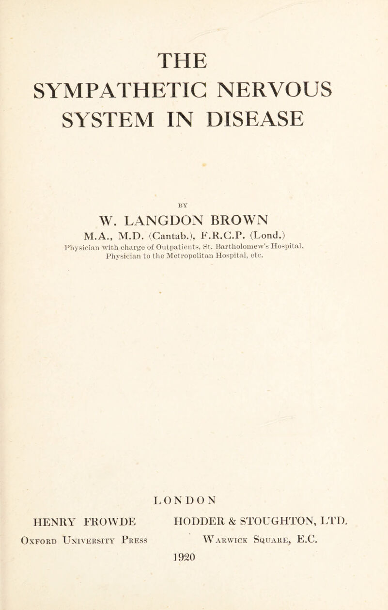 THE SYMPATHETIC NERVOUS SYSTEM IN DISEASE BY W. LANGDON BROWN M.A., M.D. (Cantab.), F.R.C.P. (Lond.) Physician with charge of Outpatients, St. Bartholomew’s Hospital. Physician to the Metropolitan Hospital, etc. LONDON HENRY FROWDE FI ODDER & STOUGHTON, LTD. Oxford University Press Warwick Square, E.C. 1920