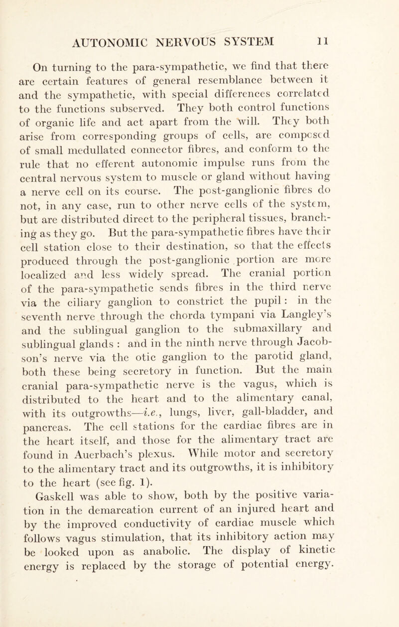 On turning to the para-sympathetic, we find that there are certain features of general resemblance between it and the sympathetic, with special differences correlated to the functions subserved. They both control functions of organic life and act apart from the will. They both arise from corresponding groups of cells, are composed of small medullated connector fibres, and conform to the rule that no efferent autonomic impulse runs from the central nervous system to muscle or gland without having a nerve cell on its course. The post-ganglionic fibres do not, in any case, run to other nerve cells of the system, but are distributed direct to the peripheral tissues, branch¬ ing as they go. But the para-sympathetic fibres have their cell station close to their destination, so that the effects produced through the post-ganglionic portion are more localized and less widely spread. The cranial portion of the para-sympathetic sends fibres in the third nerve via the ciliary ganglion to constrict the pupil : in the seventh nerve through the chorda tympani via Langley s and the sublingual ganglion to the submaxillary and sublingual glands : and in the ninth nerve through Jacob¬ son's nerve via the otic ganglion to the parotid gland, both these being secretory in function. But the main cranial para-sympathetic nerve is the vagus, which is distributed to the heart and to the alimentary canal, with its outgrowths—i.e,f lungs, liver, gall-bladder, and pancreas. The cell stations for the cardiac fibres are in the heart itself, and those for the alimentary tract are found in Auerbach’s plexus. While motor and secretory to the alimentary tract and its outgrowths, it is inhibitory to the heart (see fig. 1). Gaskell was able to show, both by the positive varia¬ tion in the demarcation current of an injured heart and by the improved conductivity of cardiac muscle which follows vagus stimulation, that its inhibitory action may be looked upon as anabolic. The display of kinetic energy is replaced by the storage of potential energy.