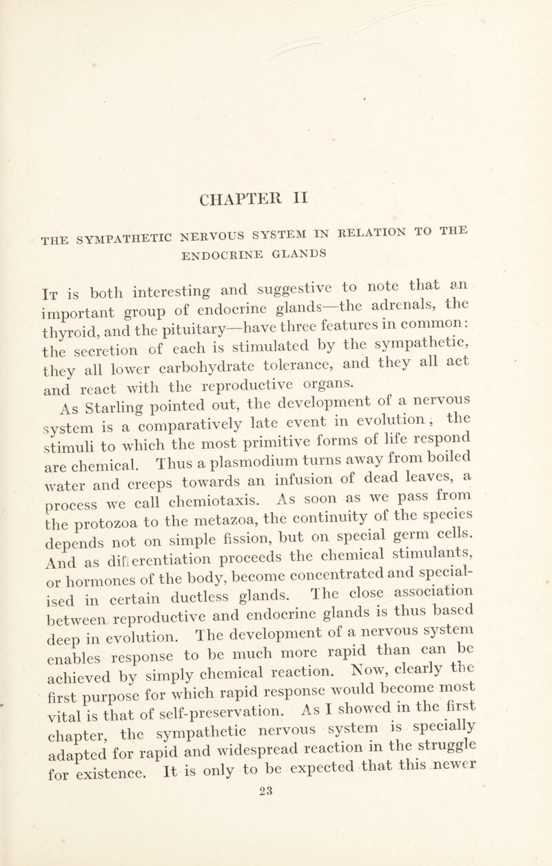 CHAPTER II the sympathetic nervous system in relation to the ENDOCRINE GLANDS It is both interesting and suggestive to note that an important group of endocrine glands—the adrenals, the thyroid, and the pituitary—have three features m common: the secretion of each is stimulated by the sympathetic, they all lower carbohydrate tolerance, and they all act and react with the reproductive organs. As Starling pointed out, the development of a nervous system is a comparatively late event m evolution, the stimuli to which the most primitive forms of life respond are chemical. Thus a plasmodium turns away from boiled water and creeps towards an infusion of dead leaves, a process we call chemiotaxis. As soon as we pass from the protozoa to the metazoa, the continuity of the species depends not on simple fission, but on special germ ce s. And as difierentiation proceeds the chemical stimulants, or hormones of the body, become concentrated and special¬ ised in certain ductless glands. The close association between reproductive and endocrine glands is thus based deep in evolution. The development of a nervous system enables response to be much more rapid than can be achieved by simply chemical reaction. Now, clearly the first purpose for which rapid response would become most vital is that of self-preservation. As I showed m the firs - chapter, the sympathetic nervous system is specially adapted for rapid and widespread reaction in the struggle for existence. It is only to be expected that this newer