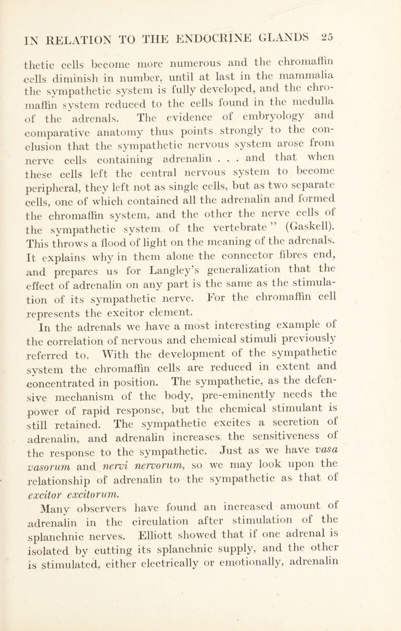 thetic cells become more numerous and the chromaffin cells diminish in number, until at last in the mammalia the sympathetic system is fully developed, and the chro¬ maffin system reduced to the cells found in the medulla of the adrenals. The evidence of embryology and comparative anatomy thus points strongly to the con¬ clusion that the sympathetic nervous system arose from nerve cells containing adrenalin . . . and that when these cells left the central nervous system to become peripheral, they left not as single cells, but as two separate cells, one of which contained all the adrenalin and formed the chromaffin system, and the other the nerve cells ol the sympathetic system of the vertebrate (Gaskell). This throws a flood of light on the meaning of the adrenals. It explains why in them alone the connector fibres end, and prepares us for Langley’s generalization that the effect of adrenalin on any part is the same as the stimula¬ tion of its sympathetic nerve. For the chromaffin cell represents the excitor element. In the adrenals we have a most interesting example of the correlation of nervous and chemical stimuli previously referred to. With the development of the sympathetic system the chromaffin cells are reduced in extent and concentrated in position. The sympathetic, as the defen¬ sive mechanism of the body, pre-eminently needs the power of rapid response, but the chemical stimulant is still retained. The sympathetic excites a secretion ol adrenalin, and adrenalin increases the sensitiveness of the response to the sympathetic. Just as we have vasa vasorum and nervi nervorum, so we may look upon the relationship of adrenalin to the sympathetic as that of excitor excitorum. Many observers have found an increased amount of adrenalin in the circulation after stimulation of the splanchnic nerves. Elliott showed that if one adrenal is isolated by cutting its splanchnic supply, and the other is stimulated, either electrically or emotionally, adienalin