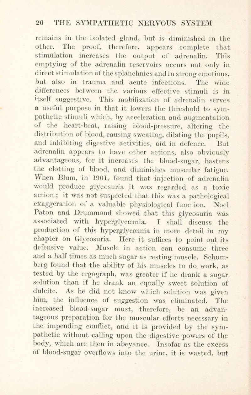 remains in the isolated gland, but is diminished in the other. The proof, therefore, appears complete that stimulation increases the output of adrenalin. This emptying of the adrenalin reservoirs occurs not only in direct stimulation of the splanchnics and in strong emotions, but also in trauma and acute infections. The wide differences between the various effective stimuli is in itself suggestive. This mobilization of adrenalin serves a useful purpose in that it lowers the threshold to sym¬ pathetic stimuli which, by acceleration and augmentation of the heart-beat, raising blood-pressure, altering the distribution of blood, causing sweating, dilating the pupils, and inhibiting digestive activities, aid in defence. Rut adrenalin appears to have other actions, also obviously advantageous, for it increases the blood-sugar, hastens the clotting of blood, and diminishes muscular fatigue. M hen Blum, in 1901, found that injection of adrenalin would produce glycosuria it was regarded as a toxic action ; it was not suspected that this was a pathological exaggeration of a valuable physiological function. Noel Paton and Drummond showed that this glycosuria was associated with hyperglycasmia. I shall discuss the production of this hyperglycsemia in more detail in my chapter on Glycosuria. Here it suffices to point out its defensive value. Muscle in action can consume three and a half times as much sugar as resting muscle. Schum- berg found that the ability of his muscles to do work, as tested by the ergograph, was greater if he drank a sugar solution than if he drank an equally sweet solution of dulcite. As he did not know which solution was given him, the influence of suggestion was eliminated. The increased blood-sugar must, therefore, be an advan¬ tageous preparation for the muscular efforts necessary in the impending conflict, and it is provided by the sym¬ pathetic without calling upon the digestive powers of the body, which are then in abeyance. Insofar as the excess of blood-sugar overflows into the urine, it is wasted, but