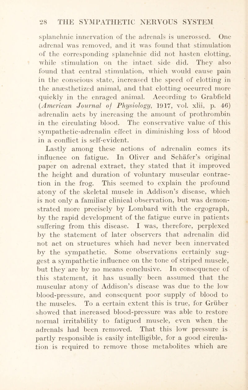 splanchnic innervation of the adrenals is uncrossed. One adrenal was removed, and it was found that stimulation of the corresponding splanchnic did not hasten clotting, while stimulation on the intact side did. They also found that central stimulation, which would cause pain in the conscious state, increased the speed of clotting in the anaesthetized animal, and that clotting occurred more quickly in the enraged animal. According to Grabfield (.American Journal of Physiology, 1917, vol. xlii, p. 46) adrenalin acts by increasing the amount of prothrombin in the circulating blood. The conservative value of this sympathetic-adrenalin effect in diminishing loss of blood in a conflict is self-evident. Lastly among these actions of adrenalin comes its influence on fatigue. In Oliver and Schafer’s original paper on adrenal extract, they stated that it improved the height and duration of voluntary muscular contrac¬ tion in the frog. This seemed to explain the profound atony of the skeletal muscle in Addison’s disease, which is not only a familiar clinical observation, but was demon¬ strated more precisely by Lombard with the ergograph, by the rapid development of the fatigue curve in patients suffering from this disease. I was, therefore, perplexed by the statement of later observers that adrenalin did not act on structures which had never been innervated by the sympathetic. Some observations certainly sug¬ gest a sympathetic influence on the tone of striped, muscle, but they are by no means conclusive. In consequence of this statement, it has usually been assumed that the muscular atony of Addison’s disease was due to the low blood-pressure, and consequent poor supply of blood to the muscles. To a certain extent this is true, for Gruber showed that increased blood-pressure was able to restore normal irritability to fatigued muscle, even when the adrenals had been removed. That this low pressure is partly responsible is easily intelligible, for a good circula¬ tion is required to remove those metabolites which are