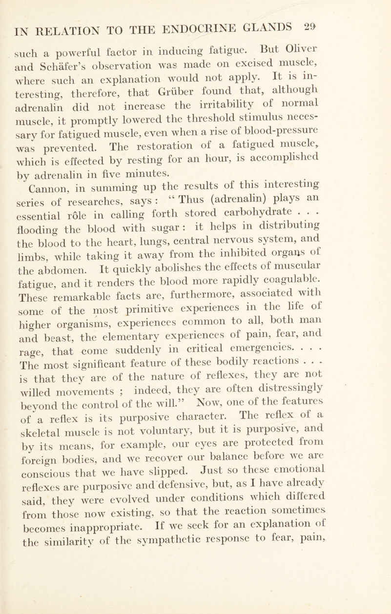 such a powerful factor in inducing fatigue. But Oliver and Schafer’s observation was made on excised muscle, where such an explanation would not apply. It is in¬ teresting, therefore, that Gruber found that, although adrenalin did not increase the irritability of normal muscle, it promptly lowered the threshold stimulus neces¬ sary for fatigued muscle, even when a rise of blood-pressuie was prevented. The restoration of a fatigued muscle, which is effected by resting for an hour, is accomplished by adrenalin in five minutes. Cannon, in summing up the results of this interesting series of researches, says : “ Thus (adrenalin) plays an essential role in calling forth stored carbohydrate . . . flooding the blood with sugar : it helps m distributing the blood to the heart, lungs, central nervous system, and limbs, while taking it away from the inhibited organs of the abdomen. It quickly abolishes the effects of muscular fatigue, and it renders the blood more rapidly coagulable. These remarkable facts are, furthermore, associated with some of the most primitive experiences in the life of higher organisms, experiences common to all, both man and beast, the elementary experiences of pain, fear, and rage, that come suddenly in critical emergencies. . . . The most significant feature of these bodily reactions . . . is that they are of the nature of reflexes, they are not willed movements ; indeed, they are often distressingly beyond the control of the will.” Now, one of the features of a reflex is its purposive character. The reflex of a skeletal muscle is not voluntary, but it is purposive, and by its means, for example, our eyes are protected lrom foreign bodies, and we recover our balance before we are conscious that we have slipped. Just so these emotional reflexes are purposive and defensive, but, as I have ahead} said, they were evolved under conditions which differed from those now existing, so that the reaction sometimes becomes inappropriate. If we seek for an explanation of the similarity of the sympathetic response to fear, pain.