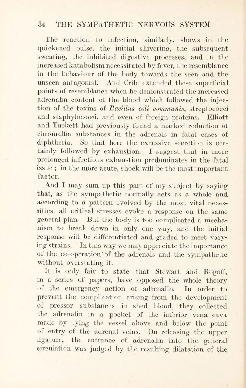 The reaction to infection, similarly, shows in the quickened pulse, the initial shivering, the subsequent sweating, the inhibited digestive processes, and in the increased katabolism necessitated by fever, the resemblance in the behaviour of the body towards the seen and the unseen antagonist. And Crile extended these superficial points of resemblance when he demonstrated the increased adrenalin content of the blood which followed the injec¬ tion of the toxins of Bacillus coli communis, streptococci and staphylococci, and even of foreign proteins. Elliott and Tuckett had previously found a marked reduction of chromaffin substances in the adrenals in fatal cases of diphtheria. So that here the excessive secretion is cer¬ tainly followed by exhaustion. I suggest that in more prolonged infections exhaustion predominates in the fatal issue ; in the more acute, shock will be the most important factor. And I may sum up this part of my subject by saying that, as the sympathetic normally acts as a whole and according to a pattern evolved by the most vital neces¬ sities, all critical stresses evoke a response on the same general plan. But the body is too complicated a mecha¬ nism to break down in only one way, and the initial response will be differentiated and graded to meet vary¬ ing strains. In this way we may appreciate the importance of the co-operation'of the adrenals and the sympathetic without overstating it. It is only fair to state that Stewart and Rogoff, in a series of papers, have opposed the whole theory of the emergency action of adrenalin. In order to prevent the complication arising from the development of pressor substances in shed blood, they collected the adrenalin in a pocket of the inferior vena cava made by tying the vessel above and below the point of entry of the adrenal veins. On releasing the upper ligature, the entrance of adrenalin into the general circulation was judged by the resulting dilatation of the