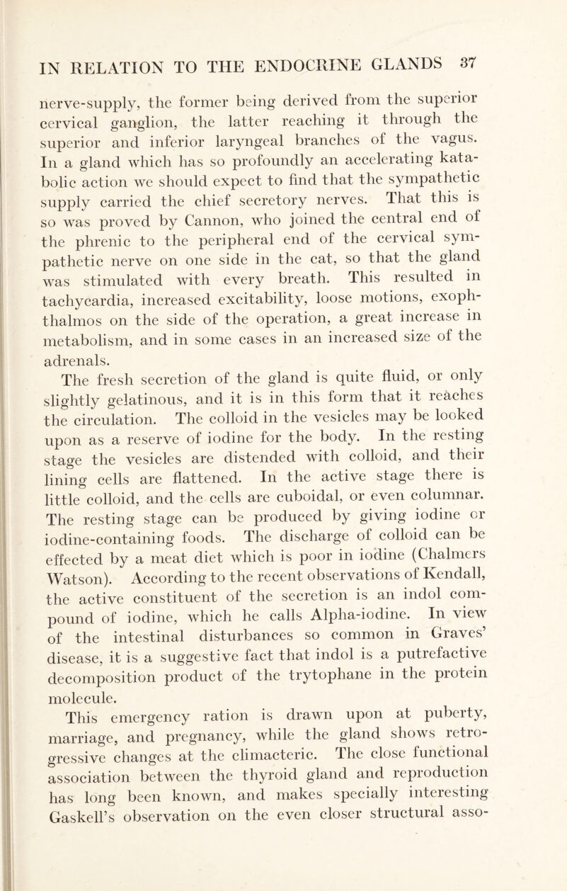 nerve-supply, the former being derived from the superior cervical ganglion, the latter reaching it through the superior and inferior laryngeal branches of the vagus. In a gland which has so profoundly an accelerating kata- bolic action we should expect to find that the sympathetic supply carried the chief secretory nerves. That this is so was proved by Cannon, who joined the central end of the phrenic to the peripheral end of the cervical sym¬ pathetic nerve on one side in the cat, so that the gland was stimulated with every breath. This resulted in tachycardia, increased excitability, loose motions, exoph¬ thalmos on the side of the operation, a great increase in metabolism, and in some cases in an increased size of the adrenals. The fresh secretion of the gland is quite fluid, or only slightly gelatinous, and it is in this form that it reaches the circulation. The colloid in the vesicles may be looked upon as a reserve of iodine for the body. In the resting stage the vesicles are distended with colloid, and their lining cells are flattened. In the active stage there is little colloid, and the cells are cuboidal, or even columnar. The resting stage can be produced by giving iodine or iodine-containing foods. The discharge of colloid can be effected by a meat diet which is poor in iodine (Chalmers Watson). According to the recent observations of Kendall, the active constituent of the secretion is an indol com¬ pound of iodine, which he calls Alpha-iodme. In view of the intestinal disturbances so common in Graves’ disease, it is a suggestive fact that indol is a putrefactive decomposition product of the trytophane in the protein molecule. This emergency ration is drawn upon at puberty, marriage, and pregnancy, while the gland shows retro¬ gressive changes at the climacteric. The close functional association between the thyroid gland and repioduction has long been known, and makes specially interesting Gaskell’s observation on the even closer structural asso-