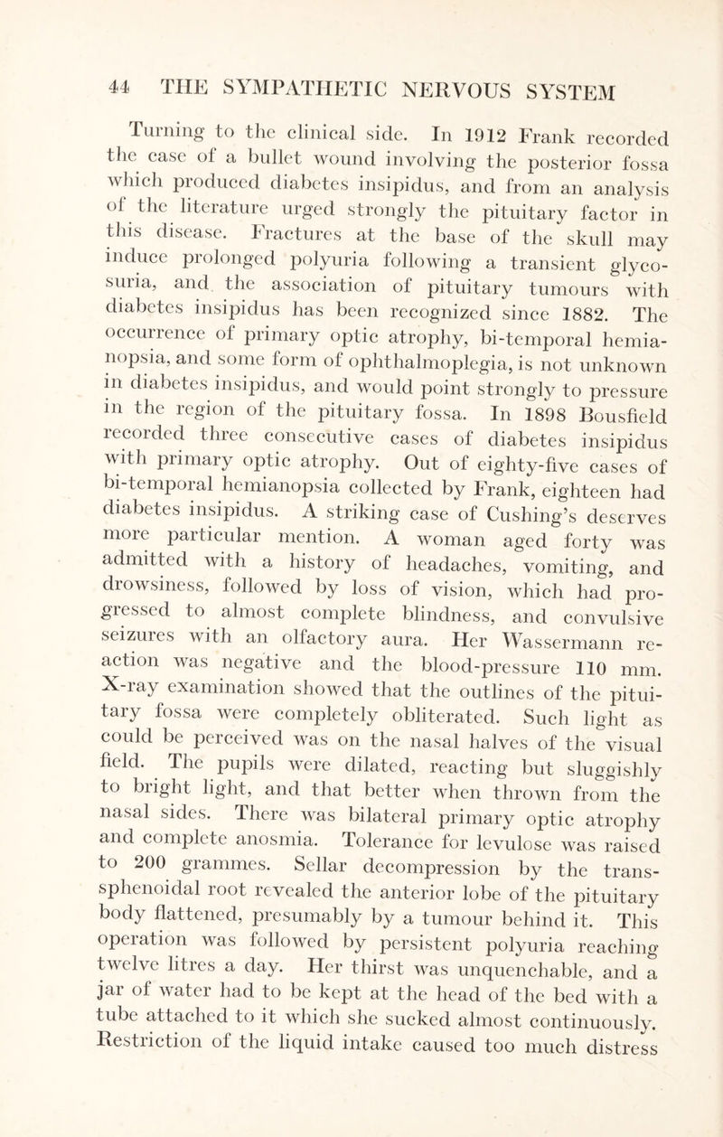 Turning to the clinical side. In 1912 Frank recorded the case of a bullet wound involving the posterior fossa which produced diabetes insipidus, and from an analysis of the literature urged strongly the pituitary factor in this disease. Fractures at the base of the skull may induce prolonged polyuria following a transient glyco- suiia, and the association of pituitary tumours with diabetes insipidus has been recognized since 1882. The occunence of primary optic atrophy, bi-temporal hemia¬ nopsia, and some form of ophthalmoplegia, is not unknown in diabetes insipidus, and would point strongly to pressure in the region of the pituitary fossa. In 1898 Bousfield recorded three consecutive cases of diabetes insipidus with primary optic atrophy. Out of eighty-five cases of bi-temporal hemianopsia collected by Frank, eighteen had diabetes insipidus. A striking case of Cushing’s deserves more particular mention. A woman aged forty was admitted with a history of headaches, vomiting, and drowsiness, followed by loss of vision, which had pro¬ gressed to almost complete blindness, and convulsive seizures with an olfactory aura. Her Wassennann re¬ action was negative and the blood-pressure 110 mm. X-my examination showed that the outlines of the pitui¬ tary fossa were completely obliterated. Such light as could be perceived was on the nasal halves of the visual field. The pupils were dilated, reacting but sluggishly to blight light, and that better when thrown from the nasal sides. There was bilateral primary optic atrophy and complete anosmia. Tolerance for levulose was raised to 200 grammes. Sellar decompression by the trans¬ sphenoidal root revealed the anterior lobe of the pituitary body flattened, presumably by a tumour behind it. This operation was followed by persistent polyuria reaching twelve litres a day. Her thirst was unquenchable, and a jai of water had to be kept at the head of the bed with a tube attached to it which she sucked almost continuously. Restriction of the liquid intake caused too much distress