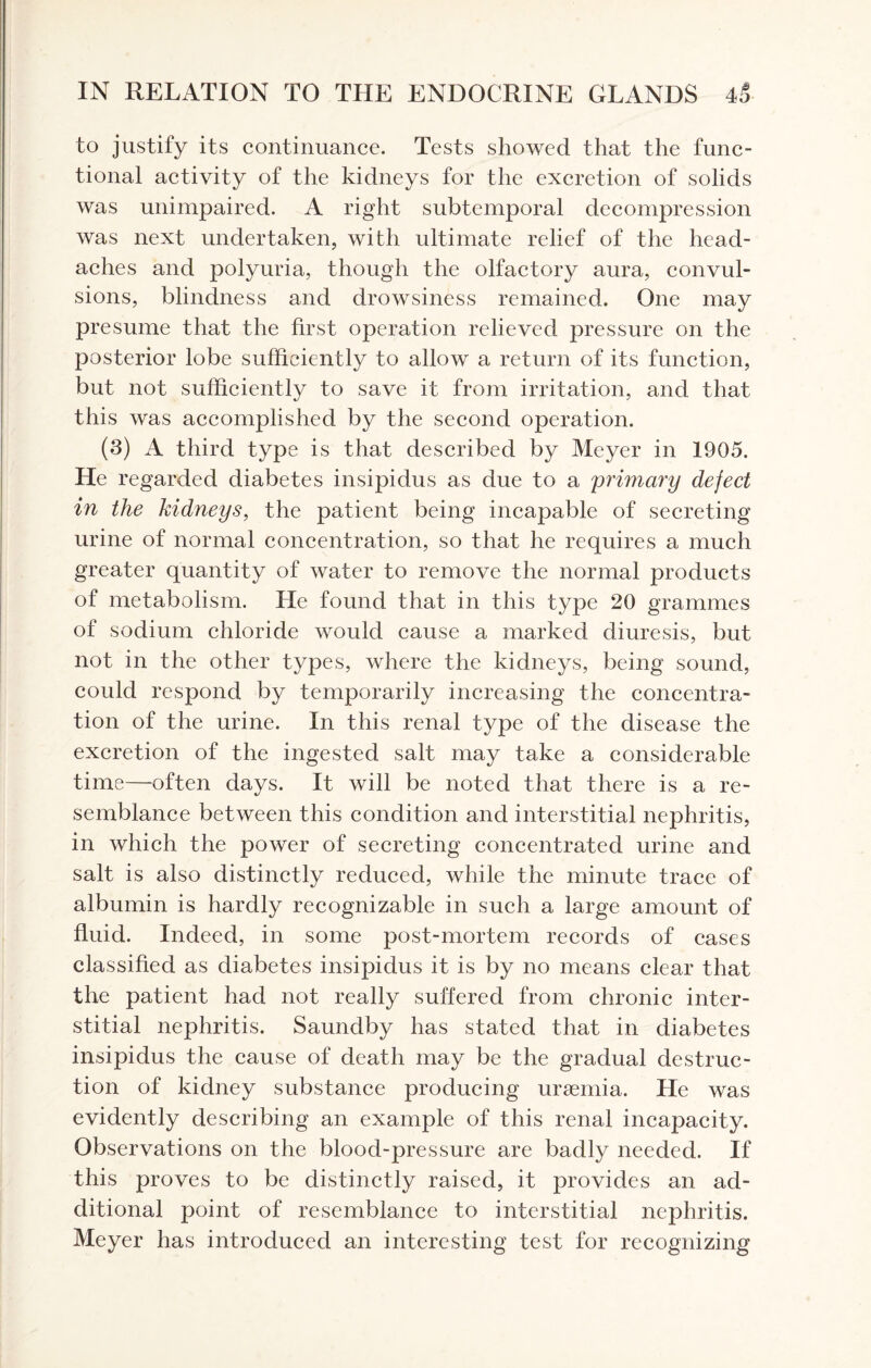 to justify its continuance. Tests showed that the func¬ tional activity of the kidneys for the excretion of solids was unimpaired. A right subtemporal decompression was next undertaken, with ultimate relief of the head¬ aches and polyuria, though the olfactory aura, convul¬ sions, blindness and drowsiness remained. One may presume that the first operation relieved pressure on the posterior lobe sufficiently to allow a return of its function, but not sufficiently to save it from irritation, and that this was accomplished by the second operation. (3) A third type is that described by Meyer in 1905. He regarded diabetes insipidus as due to a primary defect in the kidneys, the patient being incapable of secreting urine of normal concentration, so that he requires a much greater quantity of water to remove the normal products of metabolism. He found that in this type 20 grammes of sodium chloride would cause a marked diuresis, but not in the other types, where the kidneys, being sound, could respond by temporarily increasing the concentra¬ tion of the urine. In this renal type of the disease the excretion of the ingested salt may take a considerable time—often days. It will be noted that there is a re¬ semblance between this condition and interstitial nephritis, in which the power of secreting concentrated urine and salt is also distinctly reduced, while the minute trace of albumin is hardly recognizable in such a large amount of fluid. Indeed, in some post-mortem records of cases classified as diabetes insipidus it is by no means clear that the patient had not really suffered from chronic inter¬ stitial nephritis. Saundby has stated that in diabetes insipidus the cause of death may be the gradual destruc¬ tion of kidney substance producing uraemia. He was evidently describing an example of this renal incapacity. Observations on the blood-pressure are badly needed. If this proves to be distinctly raised, it provides an ad¬ ditional point of resemblance to interstitial nephritis. Meyer has introduced an interesting test for recognizing