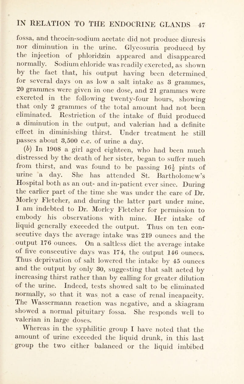 fossa, and theocin-sodium acetate did not produce diuresis nor diminution in the urine. Glycosuria produced by the injection of phloridzin appeared and disappeared normally. Sodium chloride was readily excreted, as shown by the fact that, his output having been determined for several days on as low a salt intake as 3 grammes, 20 grammes were given in one dose, and 21 grammes were excreted in the following twenty-four hours, showing that only 2 grammes of the total amount had not been eliminated. Restriction of the intake of fluid produced a diminution in the output, and valerian had a definite effect in diminishing thirst. Under treatment he still passes about 3,500 c.c. of urine a day. (b) In 1908 a girl aged eighteen, who had been much distressed by the death of her sister, began to suffer much from thirst, and was found to be passing 16j pints of urine a day. She has attended St. Bartholomew’s Hospital both as an out- and in-patient ever since. During the earlier part of the time she was under the care of Dr. Morley Fletcher, and during the latter part under mine. I am indebted to Dr. Morley Fletcher for permission to embody his observations with mine. Her intake of liquid generally exceeded the output. Thus on ten con¬ secutive days the average intake was 219 ounces and the output 176 ounces. On a saltless diet the average intake of five consecutive days was 174, the output 146 ounces. Thus deprivation of salt lowered the intake by 45 ounces and the output by only 30, suggesting that salt acted by increasing thirst rather than by calling for greater dilution of the urine. Indeed, tests showed salt to be eliminated normally, so that it was not a case of renal incapacity. The Wassermann reaction was negative, and a skiagram showed a normal pituitary fossa. She responds well to valerian in large doses. Whereas in the syphilitic group I have noted that the amount of urine exceeded the liquid drunk, in this last group the two either balanced or the liquid imbibed