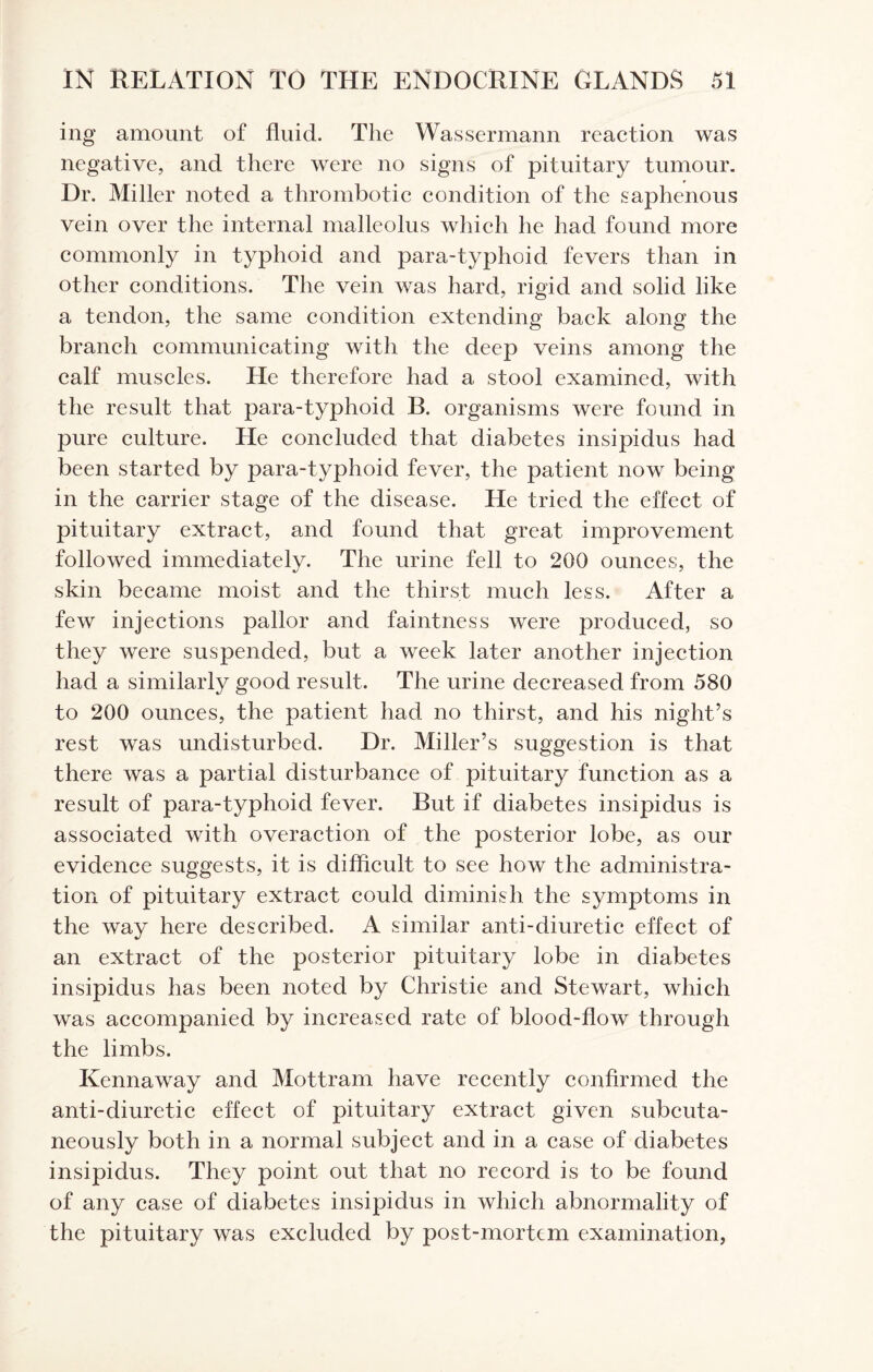 ing amount of fluid. The Wassermann reaction was negative, and there were no signs of pituitary tumour. Dr. Miller noted a thrombotic condition of the saphenous vein over the internal malleolus which he had found more commonly in typhoid and para-typhoid fevers than in other conditions. The vein was hard, rigid and solid like a tendon, the same condition extending back along the branch communicating with the deep veins among the calf muscles. He therefore had a stool examined, with the result that para-typhoid B. organisms were found in pure culture. He concluded that diabetes insipidus had been started by para-typhoid fever, the patient now being in the carrier stage of the disease. He tried the effect of pituitary extract, and found that great improvement followed immediately. The urine fell to 200 ounces, the skin became moist and the thirst much less. After a few injections pallor and faintness were produced, so they were suspended, but a week later another injection had a similarly good result. The urine decreased from 580 to 200 ounces, the patient had no thirst, and his night’s rest was undisturbed. Dr. Miller’s suggestion is that there was a partial disturbance of pituitary function as a result of para-typhoid fever. But if diabetes insipidus is associated with overaction of the posterior lobe, as our evidence suggests, it is difficult to see how the administra¬ tion of pituitary extract could diminish the symptoms in the way here described. A similar anti-diuretic effect of an extract of the posterior pituitary lobe in diabetes insipidus has been noted by Christie and Stewart, which was accompanied by increased rate of blood-flow through the limbs. Kennaway and Mottram have recently confirmed the anti-diuretic effect of pituitary extract given subcuta¬ neously both in a normal subject and in a case of diabetes insipidus. They point out that no record is to be found of any case of diabetes insipidus in which abnormality of the pituitary was excluded by post-mortem examination,