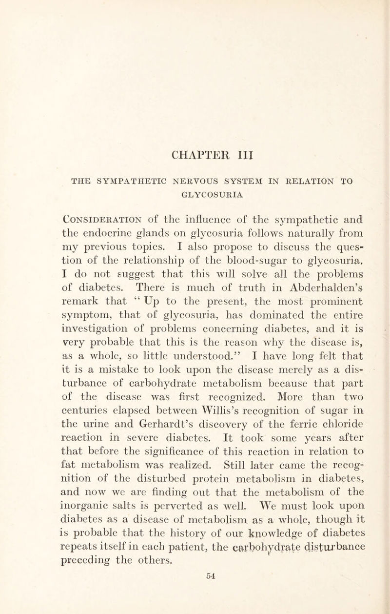 CHAPTER III THE SYMPATHETIC NERVOUS SYSTEM IN RELATION TO GLYCOSURIA Consideration of the influence of the sympathetic and the endocrine glands on glycosuria follows naturally from my previous topics. I also propose to discuss the ques¬ tion of the relationship of the blood-sugar to glycosuria. I do not suggest that this will solve all the problems of diabetes. There is much of truth in Abderhalden’s remark that “ Up to the present, the most prominent symptom, that of glycosuria, has dominated the entire investigation of problems concerning diabetes, and it is very probable that this is the reason why the disease is, as a whole, so little understood.” I have long felt that it is a mistake to look upon the disease merely as a dis¬ turbance of carbohydrate metabolism because that part of the disease was first recognized. More than two centuries elapsed between Willis’s recognition of sugar in the urine and Gerhardt’s discovery of the ferric chloride reaction in severe diabetes. It took some years after that before the significance of this reaction in relation to fat metabolism was realized. Still later came the recog¬ nition of the disturbed protein metabolism in diabetes, and now we are finding out that the metabolism of the inorganic salts is perverted as well. We must look upon diabetes as a disease of metabolism as a whole, though it is probable that the history of our knowledge of diabetes repeats itself in each patient, the carbohydrate disturbance preceding the others.