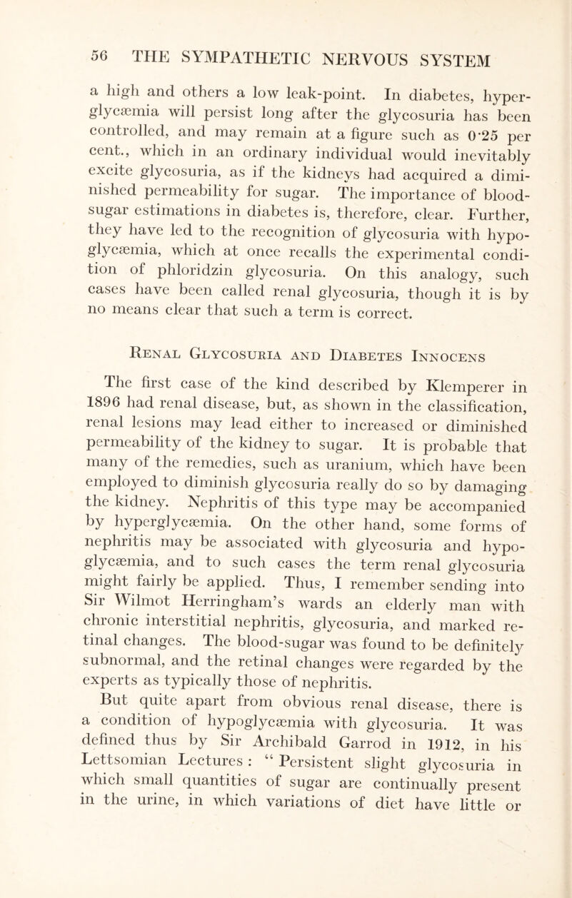 a high and others a low leak-point. In diabetes, hyper¬ glycemia will persist long after the glycosuria has been controlled, and may remain at a figure such as 0*25 per cent., which in an ordinary individual would inevitably excite glycosuria, as if the kidneys had acquired a dimi¬ nished permeability for sugar. The importance of blood- sugar estimations in diabetes is, therefore, clear. Further, they have led to the recognition of glycosuria with hypo¬ glycemia, which at once recalls the experimental condi¬ tion of phloridzin glycosuria. On this analogy, such cases have been called renal glycosuria, though it is by no means clear that such a term is correct. Renal Glycosuria and Diabetes Innocens The first case of the kind described by Klemperer in 1896 had renal disease, but, as shown in the classification, renal lesions may lead either to increased or diminished permeability of the kidney to sugar. It is probable that many of the remedies, such as uranium, which have been employed to diminish glycosuria really do so by damaging the kidney. Nephritis of this type may be accompanied by hyperglycemia. On the other hand, some forms of nephritis may be associated with glycosuria and hypo¬ glycemia, and to such cases the term renal glycosuria might fairly be applied. Thus, I remember sending into Sir Wilmot Herringham’s wards an elderly man with chronic interstitial nephritis, glycosuria, and marked re¬ tinal changes. The blood-sugar was found to be definitely subnormal, and the retinal changes were regarded by the experts as typically those of nephritis. Rut quite apait from obvious renal disease, there is a condition of hypoglycemia with glycosuria. It was defined thus by Sir Archibald Garrod in 1912, in his Lettsomian Lectuies i Persistent slight glycosuria in which small quantities of sugar are continually present in the urine, in which variations of diet have little or