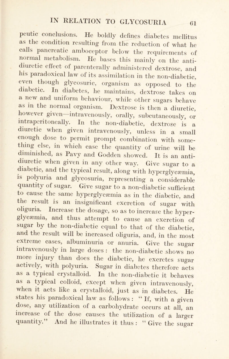 peutic conclusions. He boldly defines diabetes mellitus as the condition resulting from the reduction of what he calls pancreatic amboceptor below the requirements of normal metabolism. He bases this mainly on the anti- diui etic effect of parenterally administered dextrose, and his paradoxical law of its assimilation in the non-diabetic, even though glycosuric, organism as opposed to the diabetic. In diabetes, he maintains, dextrose takes on a new and uniform behaviour, while other sugars behave as m the normal organism. Dextrose is then a diuretic, however given—intravenously, orally, subcutaneously, or intiaperitoneally. In the non-diabetic, dextrose is a diuretic when given intravenously, unless in a small enough dose to permit prompt combination with some¬ thing else, in which case the quantity of urine will be diminished, as Pavy and Godden showed. It is an anti- diuretic when given in any other way. Give sugar to a diabetic, and the typical result, along with hyperglycemia, is polyuria and glycosuria, representing a considerable quantity of sugar. Give sugar to a non-diabetic sufficient to cause the same hyperglycemia as in the diabetic, and the result is an insignificant excretion of sugar with oliguiia. Inciease the dosage, so as to increase the hyper¬ glycemia, and thus attempt to cause an excretion of sugar by the non-diabetic equal to that of the diabetic, and the result will be increased oliguria, and, in the most extieme cases, albuminuria or anuria. Give the sugar intravenously in large doses : the non-diabetic shows no more injury than does the diabetic, he excretes sugar actively, with polyuria. Sugar in diabetes therefore acts as a typical crystalloid. In the non-diabetic it behaves as a typical colloid, except when given intravenously, when it acts like a crystalloid, just as in diabetes. He states his paradoxical law as follows : 44 If, with a given dose, any utilization of a carbohydrate occurs at all, an inciease of the dose causes the utilization of a larger quantity. And he illustrates it thus : 44 Give the sugar