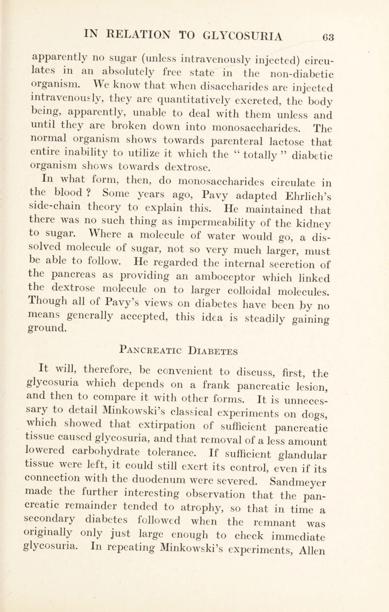 apparently no sugar (unless intravenously injected) circu¬ lates in an absolutely free state in the non-diabetic organism. \\e know that when disaccharides are injected intravenously, they are quantitatively excreted, the body being, apparently, unable to deal with them unless and until they are broken down into monosaccharides. The normal organism shows towards parenteral lactose that entile inability to utilize it which the cc totally ” diabetic organism shows towards dextrose. In what form, then, do monosaccharides circulate in the blood ? Some years ago, Pavy adapted Ehrlich’s side-chain theory to explain this. He maintained that there was no such thing as impermeability of the kidney to sugar. Where a molecule of water would go, a dis¬ solved molecule of sugar, not so very much larger, must be able to follow. He regarded the internal secretion of the pancreas as providing an amboceptor which linked the dextrose molecule on to larger colloidal molecules. Though all of Pavy’s views on diabetes have been by no means geneially accepted, this idea is steadily gaining ground. Pancreatic Diabetes It will, therefore, be convenient to discuss, first, the glycosuria which depends on a frank pancreatic lesion, and then to compare it with other forms. It is unneces- saiy f° detail Minkowski’s classical experiments on dogs, which showed that extirpation of sufficient pancreatic tissue caused glycosuria, and that removal of a less amount lowered carbohydrate tolerance. If sufficient glandular tissue were left, it could still exert its control, even if its connection with the duodenum were severed. Sandmeyer made the further interesting observation that the pan¬ creatic remainder tended to atrophy, so that in time a secondary diabetes followed when the remnant was originally only just large enough to check immediate glycosuria. In repeating Minkowski’s experiments, Allen