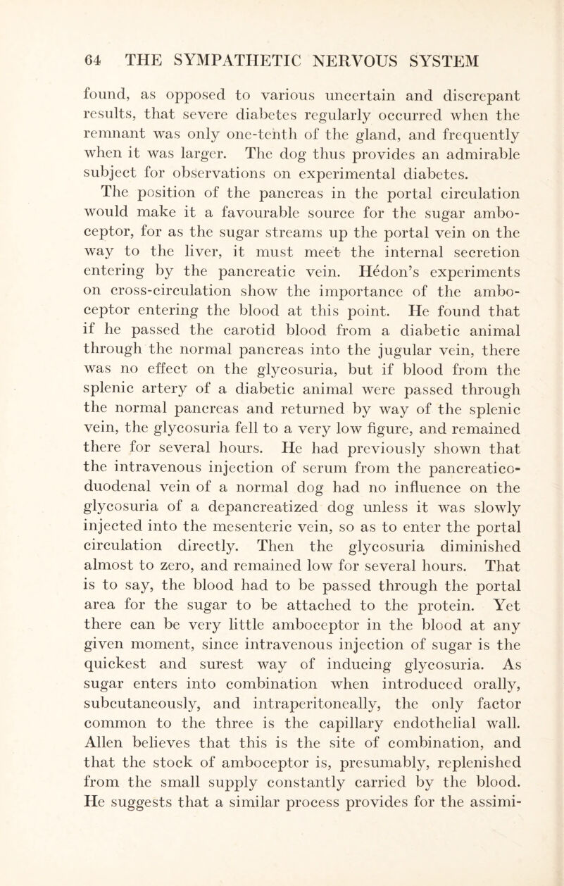 found, as opposed to various uncertain and discrepant results, that severe diabetes regularly occurred when the remnant was only one-tenth of the gland, and frequently when it was larger. The dog thus provides an admirable subject for observations on experimental diabetes. The position of the pancreas in the portal circulation would make it a favourable source for the sugar ambo¬ ceptor, for as the sugar streams up the portal vein on the way to the liver, it must meet the internal secretion entering by the pancreatic vein. Hedon’s experiments on cross-circulation show the importance of the ambo¬ ceptor entering the blood at this point. He found that if he passed the carotid blood from a diabetic animal through the normal pancreas into the jugular vein, there was no effect on the glycosuria, but if blood from the splenic artery of a diabetic animal were passed through the normal pancreas and returned by way of the splenic vein, the glycosuria fell to a very low figure, and remained there for several hours. He had previously shown that the intravenous injection of serum from the pancreatico¬ duodenal vein of a normal dog had no influence on the glycosuria of a depancreatized dog unless it was slowly injected into the mesenteric vein, so as to enter the portal circulation directly. Then the glycosuria diminished almost to zero, and remained low for several hours. That is to say, the blood had to be passed through the portal area for the sugar to be attached to the protein. Yet there can be very little amboceptor in the blood at any given moment, since intravenous injection of sugar is the quickest and surest way of inducing glycosuria. As sugar enters into combination when introduced orally, subcutaneously, and intraperitoneally, the only factor common to the three is the capillary endothelial wall. Allen believes that this is the site of combination, and that the stock of amboceptor is, presumably, replenished from the small supply constantly carried by the blood. He suggests that a similar process provides for the assimi-