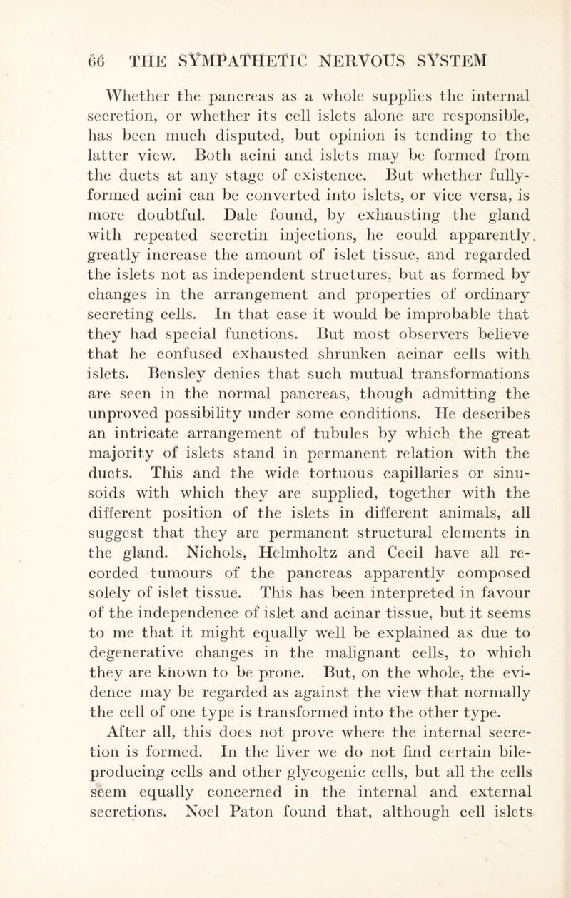 Whether the pancreas as a whole supplies the internal secretion, or whether its cell islets alone are responsible, has been much disputed, but opinion is tending to the latter view. Both acini and islets may be formed from the ducts at any stage of existence. But whether fully- formed acini can be converted into islets, or vice versa, is more doubtful. Dale found, by exhausting the gland with repeated secretin injections, he could apparently., greatly increase the amount of islet tissue, and regarded the islets not as independent structures, but as formed by changes in the arrangement and properties of ordinary secreting cells. In that case it would be improbable that they had special functions. But most observers believe that he confused exhausted shrunken acinar cells with islets. Bensley denies that such mutual transformations are seen in the normal pancreas, though admitting the unproved possibility under some conditions. He describes an intricate arrangement of tubules by which the great majority of islets stand in permanent relation with the ducts. This and the wide tortuous capillaries or sinu¬ soids with which they are supplied, together with the different position of the islets in different animals, all suggest that they are permanent structural elements in the gland. Nichols, Helmholtz and Cecil have all re¬ corded tumours of the pancreas apparently composed solely of islet tissue. This has been interpreted in favour of the independence of islet and acinar tissue, but it seems to me that it might equally well be explained as due to degenerative changes in the malignant cells, to which they are known to be prone. But, on the whole, the evi¬ dence may be regarded as against the view that normally the cell of one type is transformed into the other type. After all, this does not prove where the internal secre¬ tion is formed. In the liver we do not find certain bile- producing cells and other glycogenic cells, but all the cells seem equally concerned in the internal and external secretions. Noel Paton found that, although cell islets