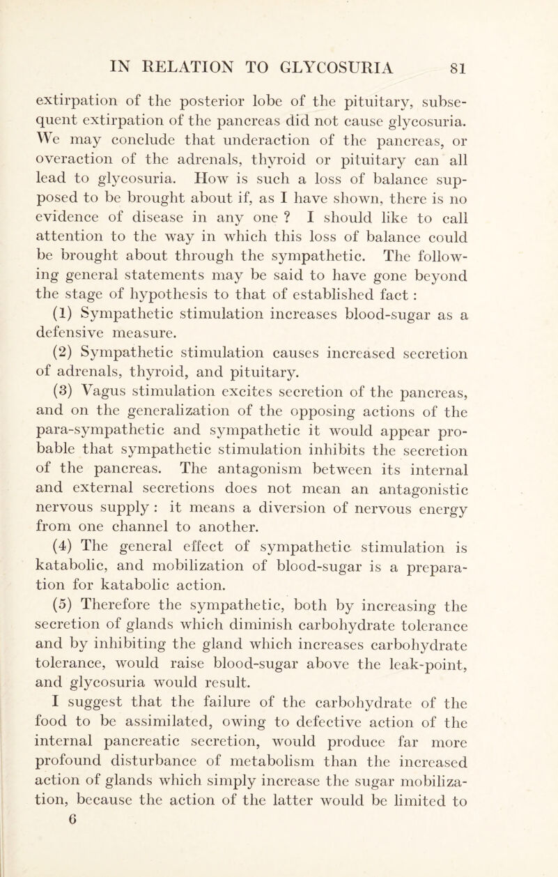 extirpation of the posterior lobe of the pituitary, subse¬ quent extirpation of the pancreas did not cause glycosuria. We may conclude that underaction of the pancreas, or overaction of the adrenals, thyroid or pituitary can all lead to glycosuria. How is such a loss of balance sup¬ posed to be brought about if, as I have shown, there is no evidence of disease in any one ? I should like to call attention to the way in which this loss of balance could be brought about through the sympathetic. The follow¬ ing general statements may be said to have gone beyond the stage of hypothesis to that of established fact : (1) Sympathetic stimulation increases blood-sugar as a defensive measure. (2) Sympathetic stimulation causes increased secretion of adrenals, thyroid, and pituitary. (8) Vagus stimulation excites secretion of the pancreas, and on the generalization of the opposing actions of the para-sympathetic and sympathetic it would appear pro¬ bable that sympathetic stimulation inhibits the secretion of the pancreas. The antagonism between its internal and external secretions does not mean an antagonistic nervous supply : it means a diversion of nervous energy from one channel to another. (4) The general effect of sympathetic stimulation is katabolic, and mobilization of blood-sugar is a prepara¬ tion for katabolic action. (5) Therefore the sympathetic, both by increasing the secretion of glands which diminish carbohydrate tolerance and by inhibiting the gland which increases carbohydrate tolerance, would raise blood-sugar above the leak-point, and glycosuria would result. I suggest that the failure of the carbohydrate of the food to be assimilated, owing to defective action of the internal pancreatic secretion, would produce far more profound disturbance of metabolism than the increased action of glands which simply increase the sugar mobiliza¬ tion, because the action of the latter would be limited to 6