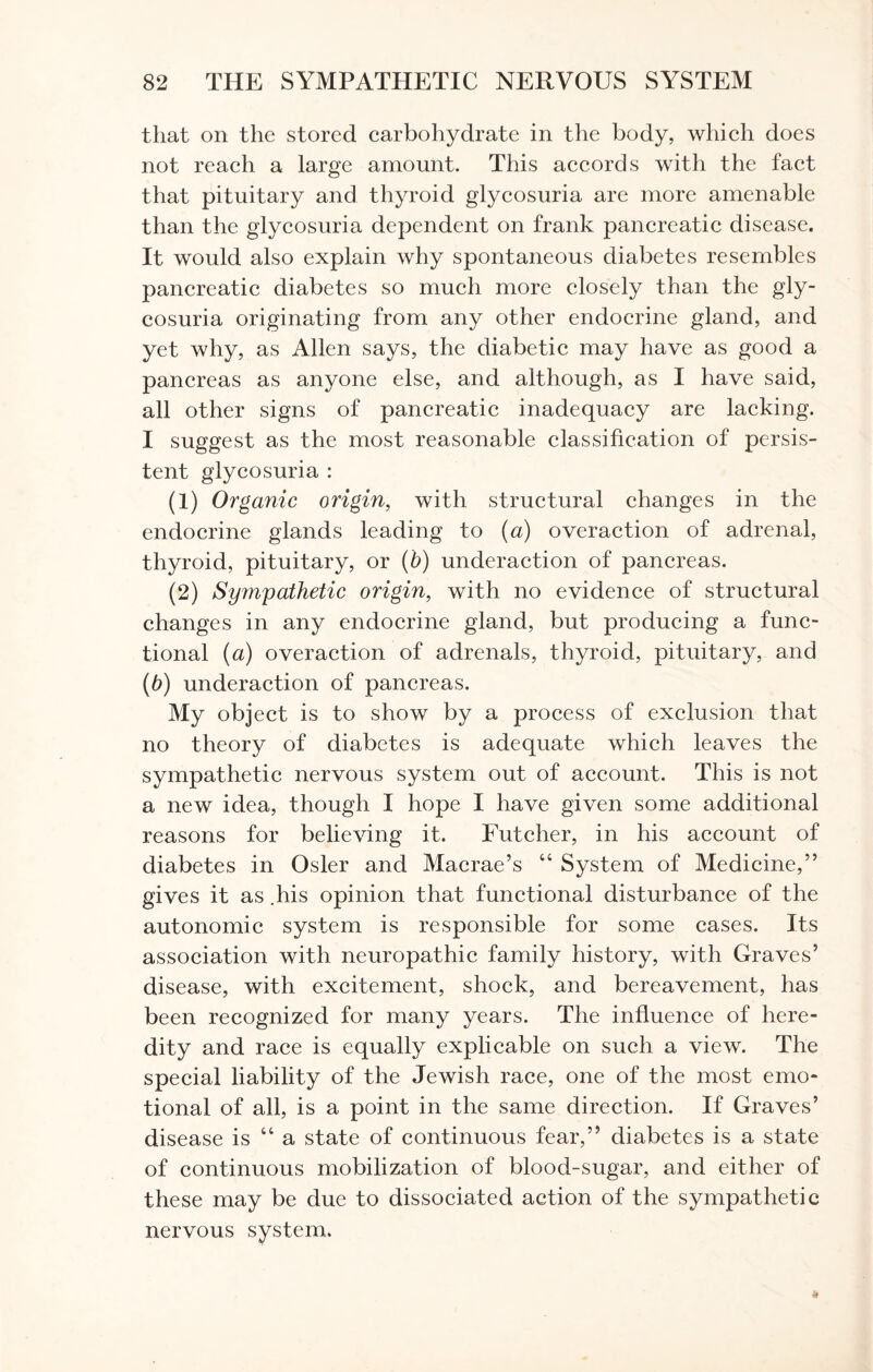 that on the stored carbohydrate in the body, which does not reach a large amount. This accords with the fact that pituitary and thyroid glycosuria are more amenable than the glycosuria dependent on frank pancreatic disease. It would also explain why spontaneous diabetes resembles pancreatic diabetes so much more closely than the gly¬ cosuria originating from any other endocrine gland, and yet why, as Allen says, the diabetic may have as good a pancreas as anyone else, and although, as I have said, all other signs of pancreatic inadequacy are lacking. I suggest as the most reasonable classification of persis¬ tent glycosuria : (1) Organic origin, with structural changes in the endocrine glands leading to (a) overaction of adrenal, thyroid, pituitary, or (b) underaction of pancreas. (2) Sympathetic origin, with no evidence of structural changes in any endocrine gland, but producing a func¬ tional (a) overaction of adrenals, thyroid, pituitary, and (b) underaction of pancreas. My object is to show by a process of exclusion that no theory of diabetes is adequate which leaves the sympathetic nervous system out of account. This is not a new idea, though I hope I have given some additional reasons for believing it. Futcher, in his account of diabetes in Osier and Macrae’s 46 System of Medicine,” gives it as .his opinion that functional disturbance of the autonomic system is responsible for some cases. Its association with neuropathic family history, with Graves’ disease, with excitement, shock, and bereavement, has been recognized for many years. The influence of here¬ dity and race is equally explicable on such a view. The special liability of the Jewish race, one of the most emo¬ tional of all, is a point in the same direction. If Graves’ disease is “ a state of continuous fear,” diabetes is a state of continuous mobilization of blood-sugar, and either of these may be due to dissociated action of the sympathetic nervous system.