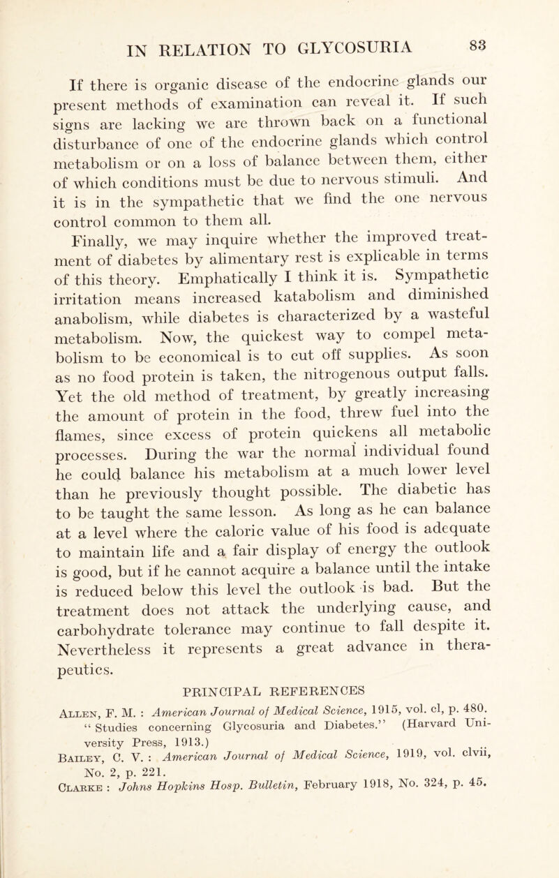 If there is organic disease of the endocrine glands orn present methods of examination can reveal it. If such signs are lacking we are thrown back on a functional disturbance of one of the endocrine glands which contiol metabolism or on a loss of balance between them, either of which conditions must be due to nervous stimuli. And it is in the sympathetic that we find the one nervous control common to them all. Finally, we may inquire whether the improved treat¬ ment of diabetes by alimentary rest is explicable in terms of this theory. Emphatically I think it is. Sympathetic irritation means increased katabolism and diminished anabolism, while diabetes is characterized by a wasteful metabolism. Now, the quickest way to compel meta¬ bolism to be economical is to cut off supplies. As soon as no food protein is taken, the nitrogenous output falls. Yet the old method of treatment, by greatly increasing the amount of protein in the food, threw fuel into the flames, since excess of protein quickens all metabolic processes. During the war the normal individual found he could balance his metabolism at a much lower level than he previously thought possible. The diabetic has to be taught the same lesson. As long as he can balance at a level where the caloric value of his food is adequate to maintain life and a fair display of energy the outlook is good, but if he cannot acquire a balance until the intake is reduced below this level the outlook is bad. Rut the treatment does not attack the underlying cause, and carbohydrate tolerance may continue to fall despite it. Nevertheless it represents a great advance in thera¬ peutics. PRINCIPAL REFERENCES Allen, F. M. : American Journal of Medical Science, 1915, vol. cl, p. 480. “ Studies concerning Glycosuria and Diabetes.” (Harvard Uni¬ versity Press, 1913.) Bailey, C. V. : American Journal of Medical Science, 1919, vol. clvii, No. 2, p. 221. Clarke : Johns Hopkins Hosp. Bulletin, February 1918, No. 324, p. 4o.