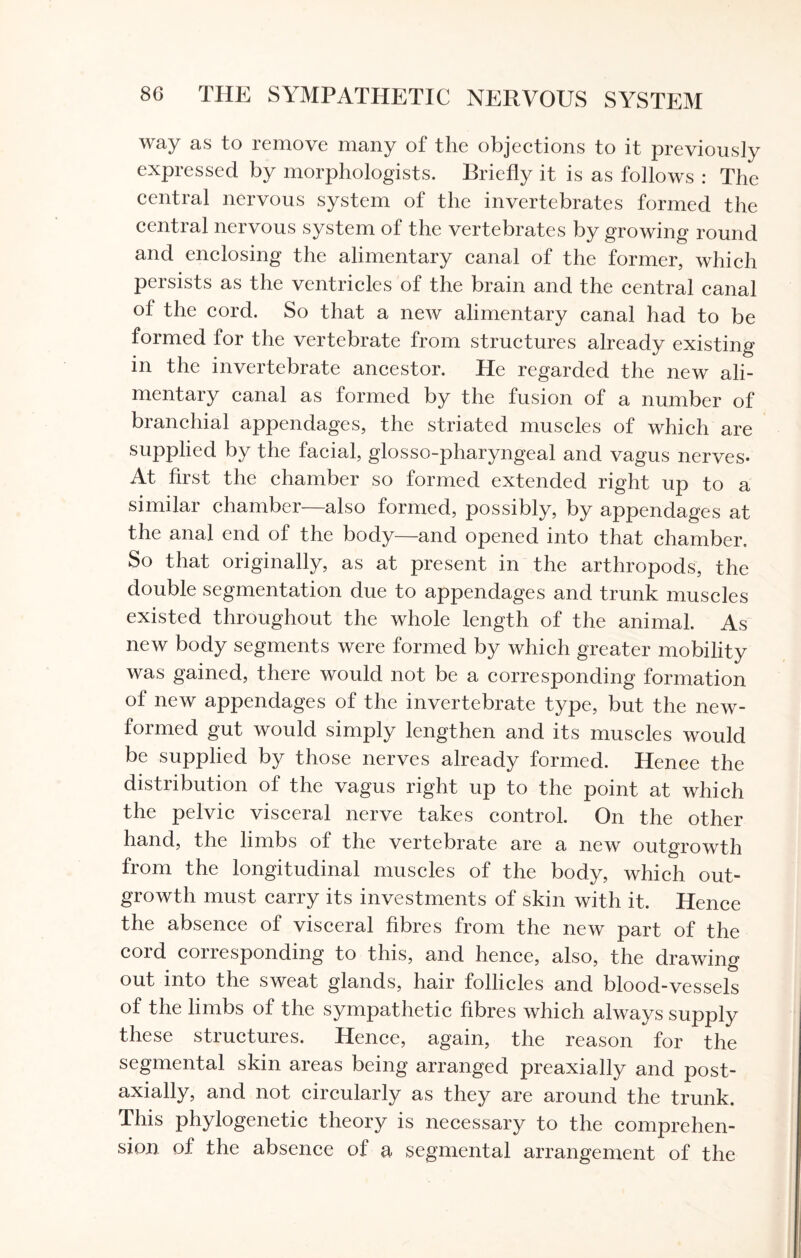 way as to remove many of the objections to it previously expressed by morphologists. Briefly it is as follows : The central nervous system of the invertebrates formed the central nervous system of the vertebrates by growing round and enclosing the alimentary canal of the former, which persists as the ventricles of the brain and the central canal of the cord. So that a new alimentary canal had to be formed for the vertebrate from structures already existing in the invertebrate ancestor. He regarded the new ali¬ mentary canal as formed by the fusion of a number of branchial appendages, the striated muscles of which are supplied by the facial, glosso-pharyngeal and vagus nerves- At first the chamber so formed extended right up to a similar chamber—also formed, possibly, by appendages at the anal end of the body—and opened into that chamber. So that originally, as at present in the arthropods, the double segmentation due to appendages and trunk muscles existed throughout the whole length of the animal. As new body segments were formed by which greater mobility was gained, there would not be a corresponding formation of new appendages of the invertebrate type, but the new- formed gut would simply lengthen and its muscles would be supplied by those nerves already formed. Hence the distribution of the vagus right up to the point at which the pelvic visceral nerve takes control. On the other hand, the limbs of the vertebrate are a new outgrowth from the longitudinal muscles of the body, which out¬ growth must carry its investments of skin with it. Hence the absence of visceral fibres from the new part of the cord corresponding to this, and hence, also, the drawing out into the sweat glands, hair follicles and blood-vessels of the limbs of the sympathetic fibres which always supply these structures. Hence, again, the reason for the segmental skin areas being arranged preaxially and post- axially, and not circularly as they are around the trunk. This phylogenetic theory is necessary to the comprehen¬ sion of the absence of a segmental arrangement of the