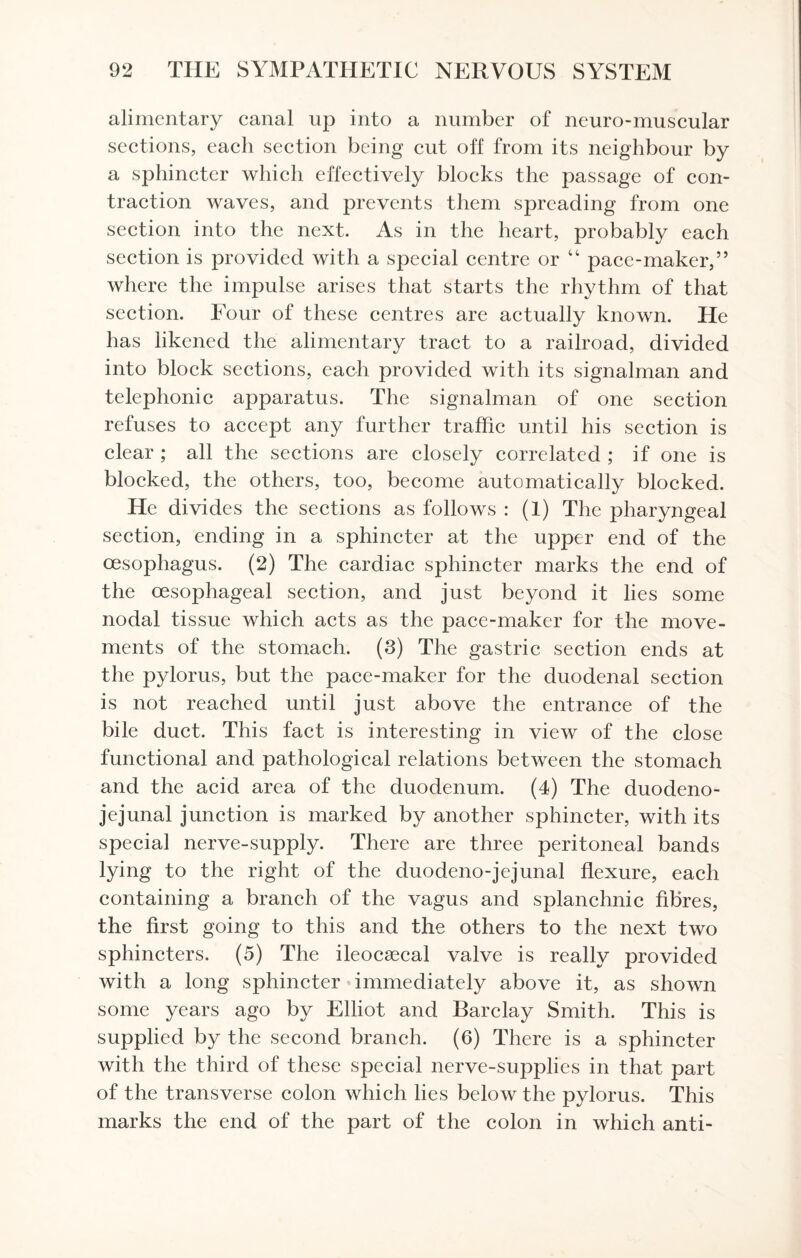 alimentary canal up into a number of neuro-muscular sections, each section being cut off from its neighbour by a sphincter which effectively blocks the passage of con¬ traction waves, and prevents them spreading from one section into the next. As in the heart, probably each section is provided with a special centre or 44 pace-maker,” where the impulse arises that starts the rhythm of that section. Four of these centres are actually known. He has likened the alimentary tract to a railroad, divided into block sections, each provided with its signalman and telephonic apparatus. The signalman of one section refuses to accept any further traffic until his section is clear ; all the sections are closely correlated ; if one is blocked, the others, too, become automatically blocked. He divides the sections as follows : (1) The pharyngeal section, ending in a sphincter at the upper end of the oesophagus. (2) The cardiac sphincter marks the end of the oesophageal section, and just beyond it lies some nodal tissue which acts as the pace-maker for the move¬ ments of the stomach. (3) The gastric section ends at the pylorus, but the pace-maker for the duodenal section is not reached until just above the entrance of the bile duct. This fact is interesting in view of the close functional and pathological relations between the stomach and the acid area of the duodenum. (4) The duodeno¬ jejunal junction is marked by another sphincter, with its special nerve-supply. There are three peritoneal bands lying to the right of the duodeno-jejunal flexure, each containing a branch of the vagus and splanchnic fibres, the first going to this and the others to the next two sphincters. (5) The ileocaecal valve is really provided with a long sphincter immediately above it, as shown some years ago by Elliot and Barclay Smith. This is supplied by the second branch. (6) There is a sphincter with the third of these special nerve-supplies in that part of the transverse colon which lies below the pylorus. This marks the end of the part of the colon in which anti-