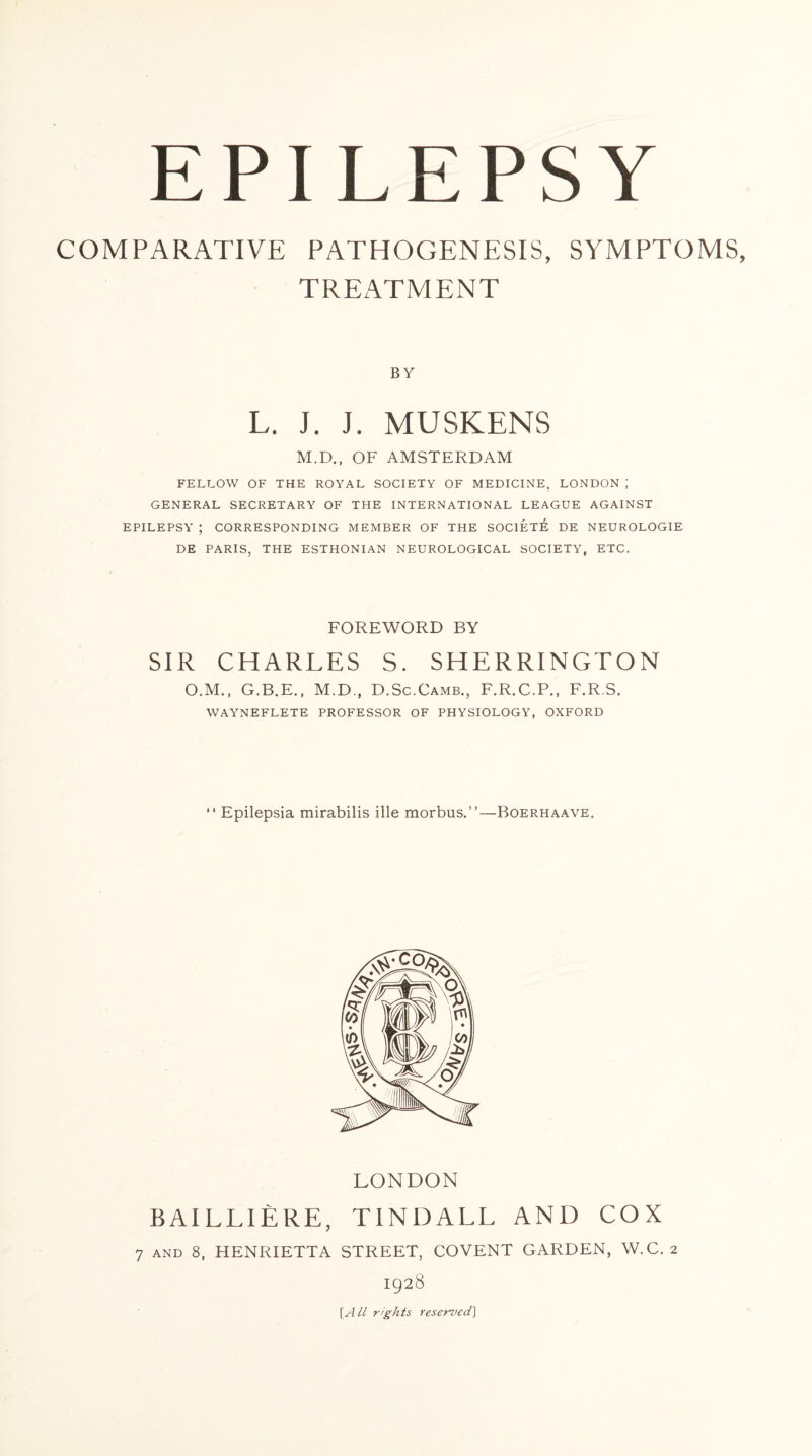 COMPARATIVE PATHOGENESIS, SYMPTOMS TREATMENT BY L. J. J. MUSKENS M.D., OF AMSTERDAM FELLOW OF THE ROYAL SOCIETY OF MEDICINE, LONDON J GENERAL SECRETARY OF THE INTERNATIONAL LEAGUE AGAINST EPILEPSY ; CORRESPONDING MEMBER OF THE SOC1ETE DE NEUROLOGIE DE PARIS, THE ESTHONIAN NEUROLOGICAL SOCIETY, ETC. FOREWORD BY SIR CHARLES S. SHERRINGTON O.M., G.B.E., M.D, D.Sc.Camb., F.R.C.P., F.R S. WAYNEFLETE PROFESSOR OF PHYSIOLOGY, OXFORD “ Epilepsia mirabilis ille morbus.”—Boerhaave. LONDON BAILLIERE, TINDALL AND COX 7 and 8, HENRIETTA STREET, COVENT GARDEN, W.C. 2 1928 [All rights reserved]