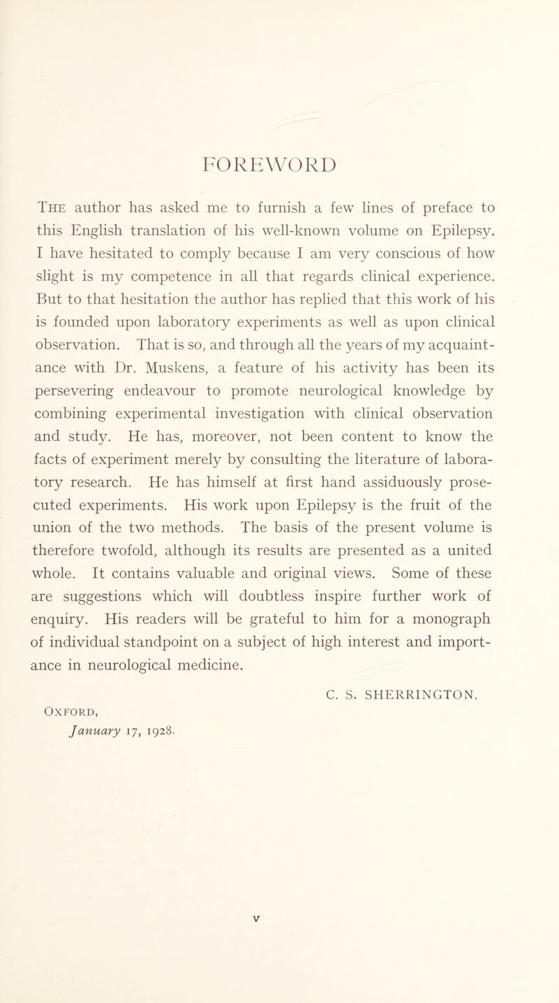 FOREWORD The author has asked me to furnish a few lines of preface to this English translation of his well-known volume on Epilepsy. I have hesitated to comply because I am very conscious of how slight is my competence in all that regards clinical experience. But to that hesitation the author has replied that this work of his is founded upon laboratory experiments as well as upon clinical observation. That is so, and through all the years of my acquaint¬ ance with Dr. Muskens, a feature of his activity has been its persevering endeavour to promote neurological knowledge by combining experimental investigation with clinical observation and study. He has, moreover, not been content to know the facts of experiment merely by consulting the literature of labora¬ tory research. He has himself at first hand assiduously prose¬ cuted experiments. His work upon Epilepsy is the fruit of the union of the two methods. The basis of the present volume is therefore twofold, although its results are presented as a united whole. It contains valuable and original views. Some of these are suggestions which will doubtless inspire further work of enquiry. His readers will be grateful to him for a monograph of individual standpoint on a subject of high interest and import¬ ance in neurological medicine. C. S. SHERRINGTON. Oxford, January 17, 1928.