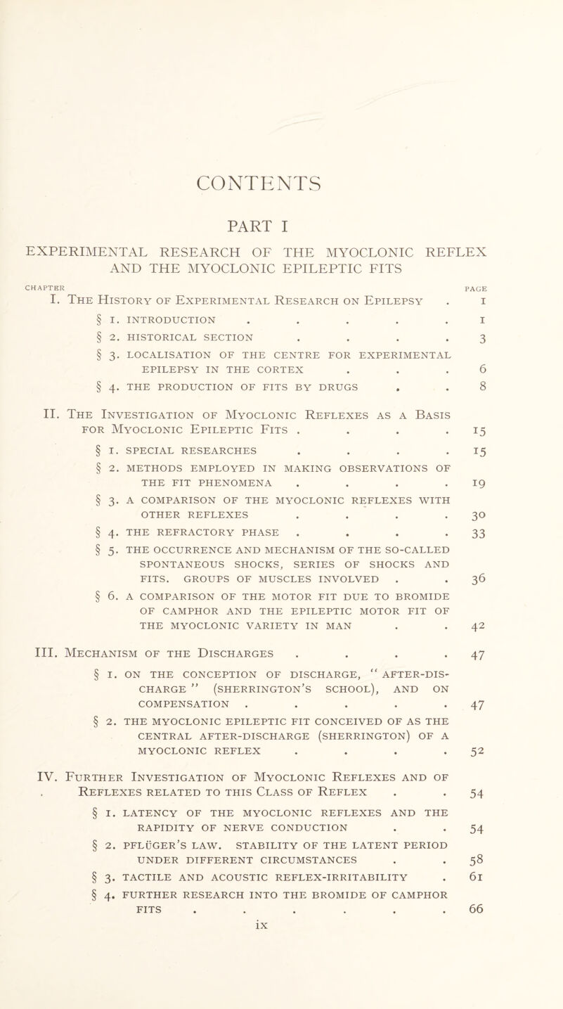 CONTENTS PART I EXPERIMENTAL RESEARCH OF THE MYOCLONIC REFLEX AND THE MYOCLONIC EPILEPTIC FITS CHAPTER PAGE I. The History of Experimental Research on Epilepsy . i § I. INTRODUCTION . . . . I § 2. HISTORICAL SECTION . . . .3 § 3. LOCALISATION OF THE CENTRE FOR EXPERIMENTAL EPILEPSY IN THE CORTEX . . .6 § 4. THE PRODUCTION OF FITS BY DRUGS . . 8 II. The Investigation of Myoclonic Reflexes as a Basis for Myoclonic Epileptic Fits . . . .15 § 1. special researches . . . 15 § 2. METHODS EMPLOYED IN MAKING OBSERVATIONS OF THE FIT PHENOMENA . . . -19 § 3. A COMPARISON OF THE MYOCLONIC REFLEXES WITH OTHER REFLEXES . . . 30 § 4. THE REFRACTORY PHASE . . . *33 § 5. THE OCCURRENCE AND MECHANISM OF THE SO-CALLED SPONTANEOUS SHOCKS, SERIES OF SHOCKS AND FITS. GROUPS OF MUSCLES INVOLVED . . 36 § 6. A COMPARISON OF THE MOTOR FIT DUE TO BROMIDE OF CAMPHOR AND THE EPILEPTIC MOTOR FIT OF THE MYOCLONIC VARIETY IN MAN . . 42 III. Mechanism of the Discharges . . . .47 § I. ON THE CONCEPTION OF DISCHARGE,  AFTER-DIS¬ CHARGE ” (Sherrington’s school), and on COMPENSATION . . . . .47 § 2. THE MYOCLONIC EPILEPTIC FIT CONCEIVED OF AS THE CENTRAL AFTER-DISCHARGE (SHERRINGTON) OF A MYOCLONIC REFLEX . . . .52 IV. Further Investigation of Myoclonic Reflexes and of Reflexes related to this Class of Reflex . . 54 § I. LATENCY OF THE MYOCLONIC REFLEXES AND THE RAPIDITY OF NERVE CONDUCTION . . 54 § 2. PFLUGER’S LAW. STABILITY OF THE LATENT PERIOD UNDER DIFFERENT CIRCUMSTANCES . . 58 § 3. TACTILE AND ACOUSTIC REFLEX-IRRITABILITY . 6l § 4. FURTHER RESEARCH INTO THE BROMIDE OF CAMPHOR FITS . . . . . .66