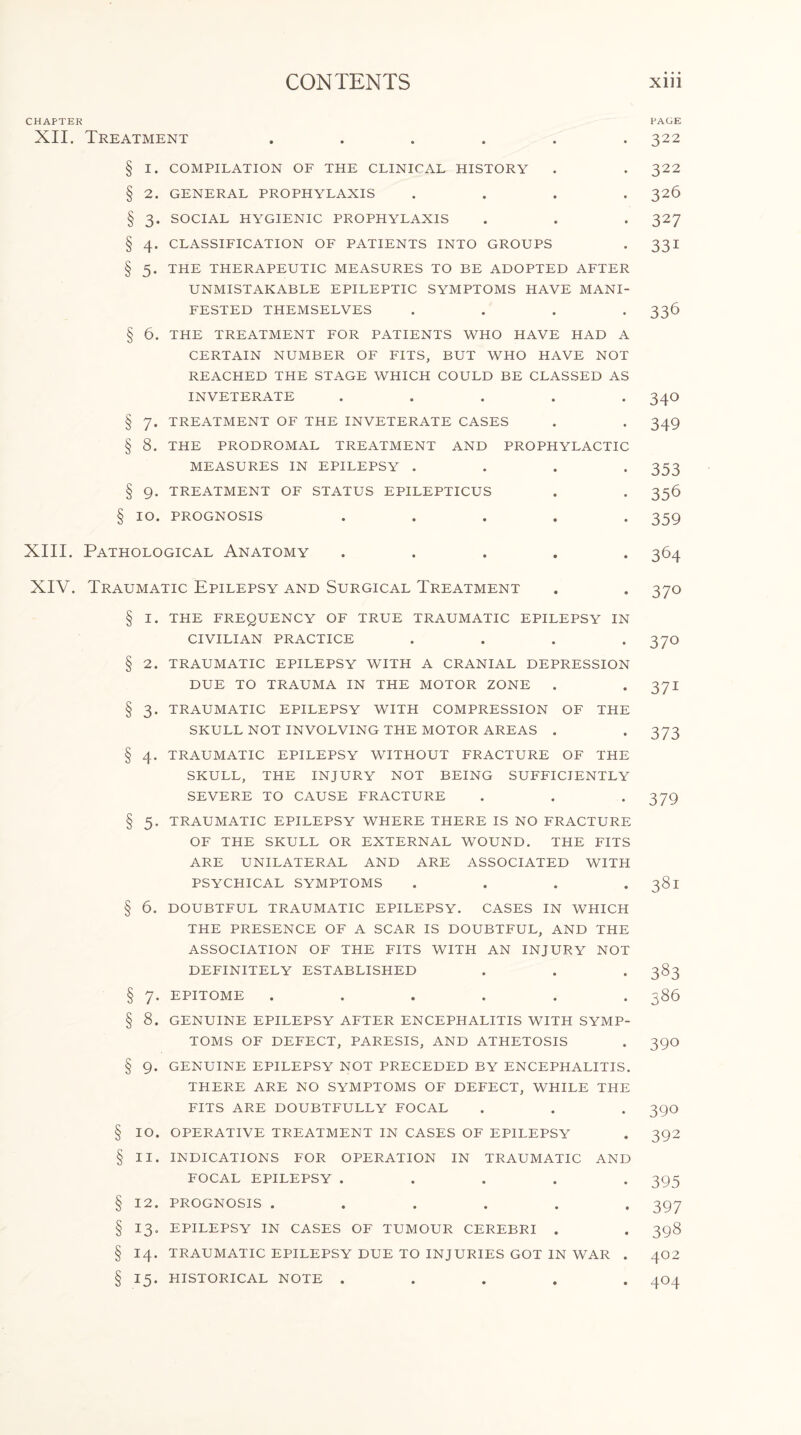 CHAPTER XII. Treatment PAGE 322 § I. COMPILATION OF THE CLINICAL HISTORY . . 322 § 2. GENERAL PROPHYLAXIS .... 326 § 3. SOCIAL HYGIENIC PROPHYLAXIS . . . 327 § 4. CLASSIFICATION OF PATIENTS INTO GROUPS . 331 § 5. THE THERAPEUTIC MEASURES TO BE ADOPTED AFTER UNMISTAKABLE EPILEPTIC SYMPTOMS HAVE MANI¬ FESTED THEMSELVES .... 336 § 6. THE TREATMENT FOR PATIENTS WHO HAVE HAD A CERTAIN NUMBER OF FITS, BUT WHO HAVE NOT REACHED THE STAGE WHICH COULD BE CLASSED AS INVETERATE ..... 34O § 7. TREATMENT OF THE INVETERATE CASES . . 349 § 8. THE PRODROMAL TREATMENT AND PROPHYLACTIC MEASURES IN EPILEPSY .... 353 § 9. TREATMENT OF STATUS EPILEPTICUS . . 356 § IO. PROGNOSIS ..... 359 XIII. Pathological Anatomy ..... 364 XIV. Traumatic Epilepsy and Surgical Treatment § I. THE FREQUENCY OF TRUE TRAUMATIC EPILEPSY IN CIVILIAN PRACTICE .... § 2. TRAUMATIC EPILEPSY WITH A CRANIAL DEPRESSION DUE TO TRAUMA IN THE MOTOR ZONE . § 3. TRAUMATIC EPILEPSY WITH COMPRESSION OF THE SKULL NOT INVOLVING THE MOTOR AREAS . § 4. TRAUMATIC EPILEPSY WITHOUT FRACTURE OF THE SKULL, THE INJURY NOT BEING SUFFICIENTLY SEVERE TO CAUSE FRACTURE § 5. TRAUMATIC EPILEPSY WHERE THERE IS NO FRACTURE OF THE SKULL OR EXTERNAL WOUND. THE FITS ARE UNILATERAL AND ARE ASSOCIATED WITH PSYCHICAL SYMPTOMS . . . . § 6. DOUBTFUL TRAUMATIC EPILEPSY. CASES IN WHICH THE PRESENCE OF A SCAR IS DOUBTFUL, AND THE ASSOCIATION OF THE FITS WITH AN INJURY NOT DEFINITELY ESTABLISHED § 7. EPITOME ...... § 8. GENUINE EPILEPSY AFTER ENCEPHALITIS WITH SYMP¬ TOMS OF DEFECT, PARESIS, AND ATHETOSIS § 9. GENUINE EPILEPSY NOT PRECEDED BY ENCEPHALITIS. THERE ARE NO SYMPTOMS OF DEFECT, WHILE THE FITS ARE DOUBTFULLY FOCAL § IO. OPERATIVE TREATMENT IN CASES OF EPILEPSY § II. INDICATIONS FOR OPERATION IN TRAUMATIC AND FOCAL EPILEPSY ..... § 12. PROGNOSIS ...... § 13. EPILEPSY IN CASES OF TUMOUR CEREBRI . § 14. TRAUMATIC EPILEPSY DUE TO INJURIES GOT IN WAR . § 15. HISTORICAL NOTE . . . . . 370 370 371 373 379 38i 383 386 390 390 392 395 397 398 402 4°4