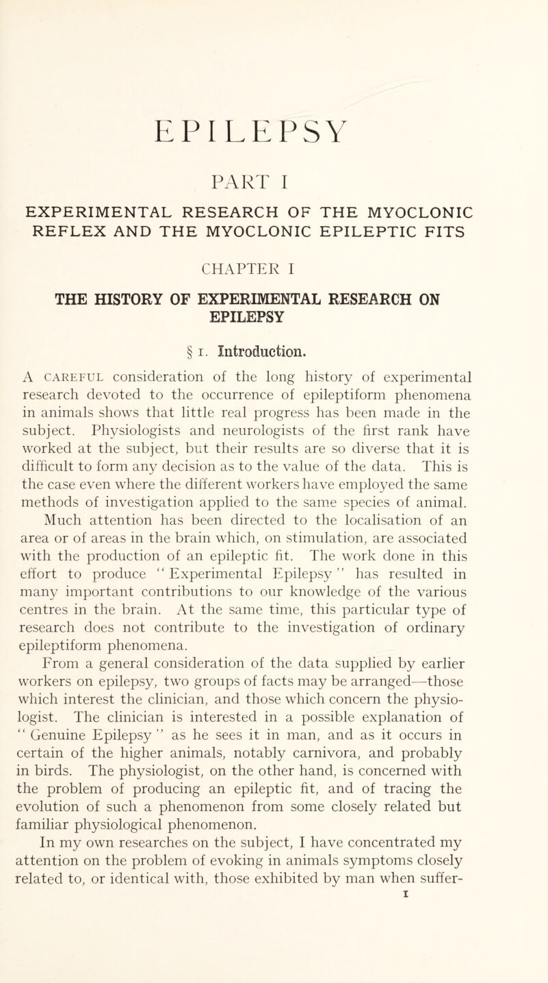 PART I EXPERIMENTAL RESEARCH OF THE MYOCLONIC REFLEX AND THE MYOCLONIC EPILEPTIC FITS CHAPTER I THE HISTORY OF EXPERIMENTAL RESEARCH ON EPILEPSY § i. Introduction. A careful consideration of the long history of experimental research devoted to the occurrence of epileptiform phenomena in animals shows that little real progress has been made in the subject. Physiologists and neurologists of the hrst rank have worked at the subject, but their results are so diverse that it is difficult to form any decision as to the value of the data. This is the case even where the different workers have employed the same methods of investigation applied to the same species of animal. Much attention has been directed to the localisation of an area or of areas in the brain which, on stimulation, are associated with the production of an epileptic fit. The work done in this effort to produce “ Experimental Epilepsy ” has resulted in many important contributions to our knowledge of the various centres in the brain. At the same time, this particular type of research does not contribute to the investigation of ordinary epileptiform phenomena. From a general consideration of the data supplied by earlier workers on epilepsy, two groups of facts may be arranged—those which interest the clinician, and those which concern the physio¬ logist. The clinician is interested in a possible explanation of “ Genuine Epilepsy ” as he sees it in man, and as it occurs in certain of the higher animals, notably carnivora, and probably in birds. The physiologist, on the other hand, is concerned with the problem of producing an epileptic fit, and of tracing the evolution of such a phenomenon from some closely related but familiar physiological phenomenon. In my own researches on the subject, I have concentrated my attention on the problem of evoking in animals symptoms closely related to, or identical with, those exhibited by man when suffer-