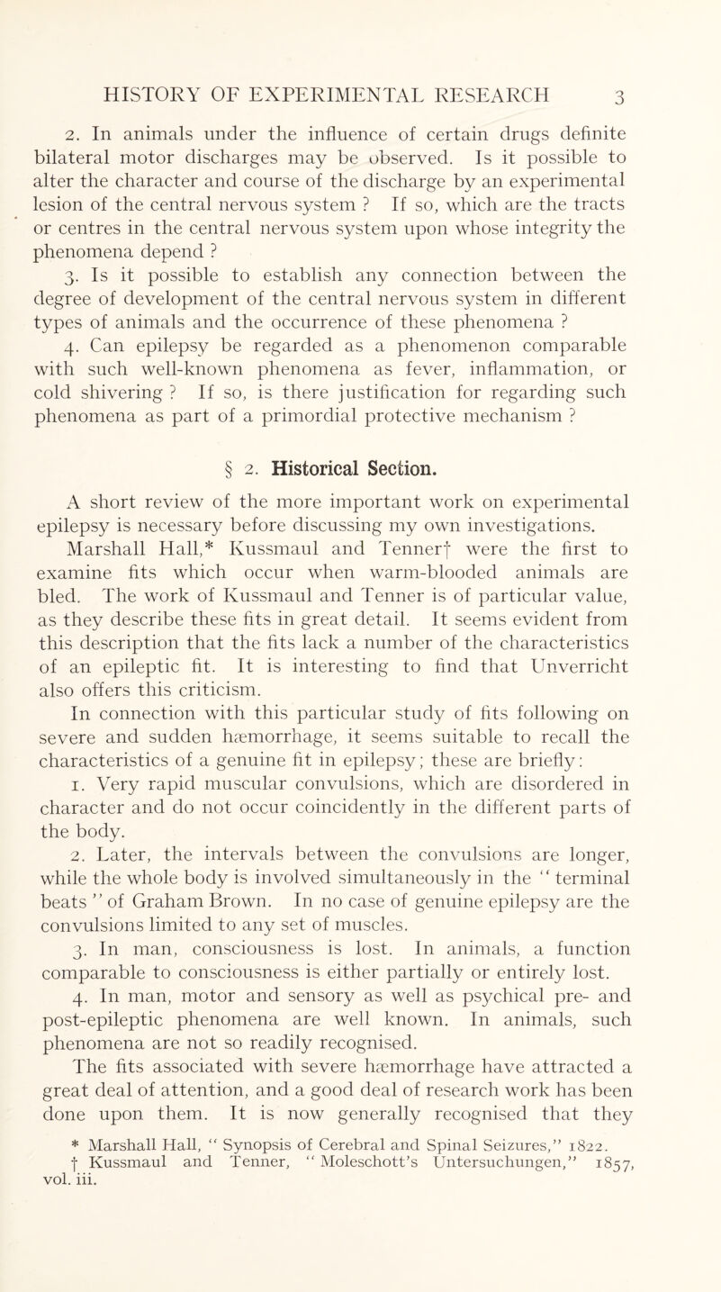 2. In animals under the influence of certain drugs definite bilateral motor discharges may be observed. Is it possible to alter the character and course of the discharge by an experimental lesion of the central nervous system ? If so, which are the tracts or centres in the central nervous system upon whose integrity the phenomena depend ? 3. Is it possible to establish any connection between the degree of development of the central nervous system in different types of animals and the occurrence of these phenomena ? 4. Can epilepsy be regarded as a phenomenon comparable with such well-known phenomena as fever, inflammation, or cold shivering ? If so, is there justification for regarding such phenomena as part of a primordial protective mechanism ? § 2. Historical Section. A short review of the more important work on experimental epilepsy is necessary before discussing my own investigations. Marshall Hall,* Kussmaul and Tennerf were the first to examine fits which occur when warm-blooded animals are bled. The work of Kussmaul and Tenner is of particular value, as they describe these fits in great detail. It seems evident from this description that the fits lack a number of the characteristics of an epileptic fit. It is interesting to find that Unverricht also offers this criticism. In connection with this particular study of fits following on severe and sudden haemorrhage, it seems suitable to recall the characteristics of a genuine fit in epilepsy; these are briefly: 1. Very rapid muscular convulsions, which are disordered in character and do not occur coincidently in the different parts of the body. 2. Later, the intervals between the convulsions are longer, while the whole body is involved simultaneously in the “ terminal beats ” of Graham Brown. In no case of genuine epilepsy are the convulsions limited to any set of muscles. 3. In man, consciousness is lost. In animals, a function comparable to consciousness is either partially or entirely lost. 4. In man, motor and sensory as well as psychical pre- and post-epileptic phenomena are well known. In animals, such phenomena are not so readily recognised. The fits associated with severe haemorrhage have attracted a great deal of attention, and a good deal of research work has been done upon them. It is now generally recognised that they * Marshall Hall, “ Synopsis of Cerebral and Spinal Seizures,” 1822. f Kussmaul and Tenner, “ Moleschott’s Untersuchungen,” 1857,