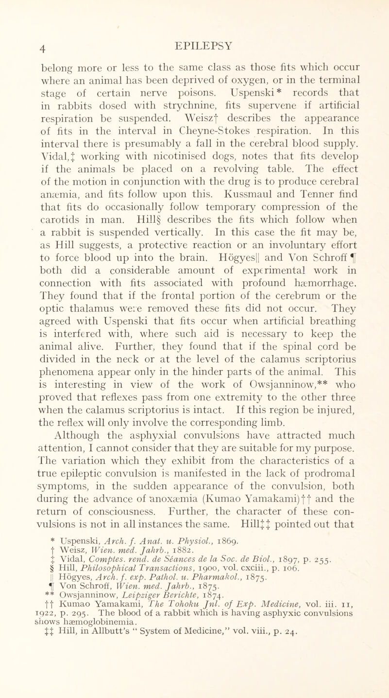 belong more or less to the same class as those fits which occur where an animal has been deprived of oxygen, or in the terminal stage of certain nerve poisons. Uspenski* records that in rabbits dosed with strychnine, fits supervene if artificial respiration be suspended. Weiszf describes the appearance of fits in the interval in Cheyne-Stokes respiration. In this interval there is presumably a fall in the cerebral blood supply. Vidal, { working with nicotinised dogs, notes that fits develop if the animals be placed on a revolving table. The effect of the motion in conjunction with the drug is to produce cerebral anaemia, and fits follow upon this. Kussmaul and Tenner find that fits do occasionally follow temporary compression of the carotids in man. Hill§ describes the fits which follow when a rabbit is suspended vertically. In this case the fit may be, as Hill suggests, a protective reaction or an involuntary effort to force blood up into the brain. Hogyes|| and Von Schroff both did a considerable amount of experimental work in connection with fits associated with profound haemorrhage. They found that if the frontal portion of the cerebrum or the optic thalamus were removed these fits did not occur. They agreed with Uspenski that fits occur when artificial breathing is interfered with, where such aid is necessary to keep the animal alive. Further, they found that if the spinal cord be divided in the neck or at the level of the calamus scriptorius phenomena appear only in the hinder parts of the animal. This is interesting in view of the work of Owsjanninow,** who proved that reflexes pass from one extremity to the other three when the calamus scriptorius is intact. If this region be injured, the reflex will only involve the corresponding limb. Although the asphyxial convulsions have attracted much attention, I cannot consider that they are suitable for my purpose. The variation which they exhibit from the characteristics of a true epileptic convulsion is manifested in the lack of prodromal symptoms, in the sudden appearance of the convulsion, both during the advance of anoxaemia (Kumao Yamakamijfj and the return of consciousness. Further, the character of these con¬ vulsions is not in all instances the same. HillJ J pointed out that * Uspenski, Arch. f. Anat. u. Physiol., 1869. f Weisz, Wien. med. Jahrh., 1882. f Vidal, Comptes. rend, de Seances de la Soc. de Biol., 1897, P- 255. § Hill, Philosophical Transactions, 1900, vol. cxciii., p. 106. || Hogyes, Arch. f. exp. Pathol, u. Pharmakol., 1875. if Von Schroff, Wien. med. Jahrb., 1875. ** Owsjanninow, Leipziger Berichte, 1874. ft Kumao Yamakami, The Tohoku Jnl. of Exp. Medicine, vol. iii. 11, 1922, p. 295. The blood of a rabbit which is having asphyxic convulsions shows liaemoglobinemia. %% Hill, in Allbutt’s “ System of Medicine,” vol. viii., p. 24.