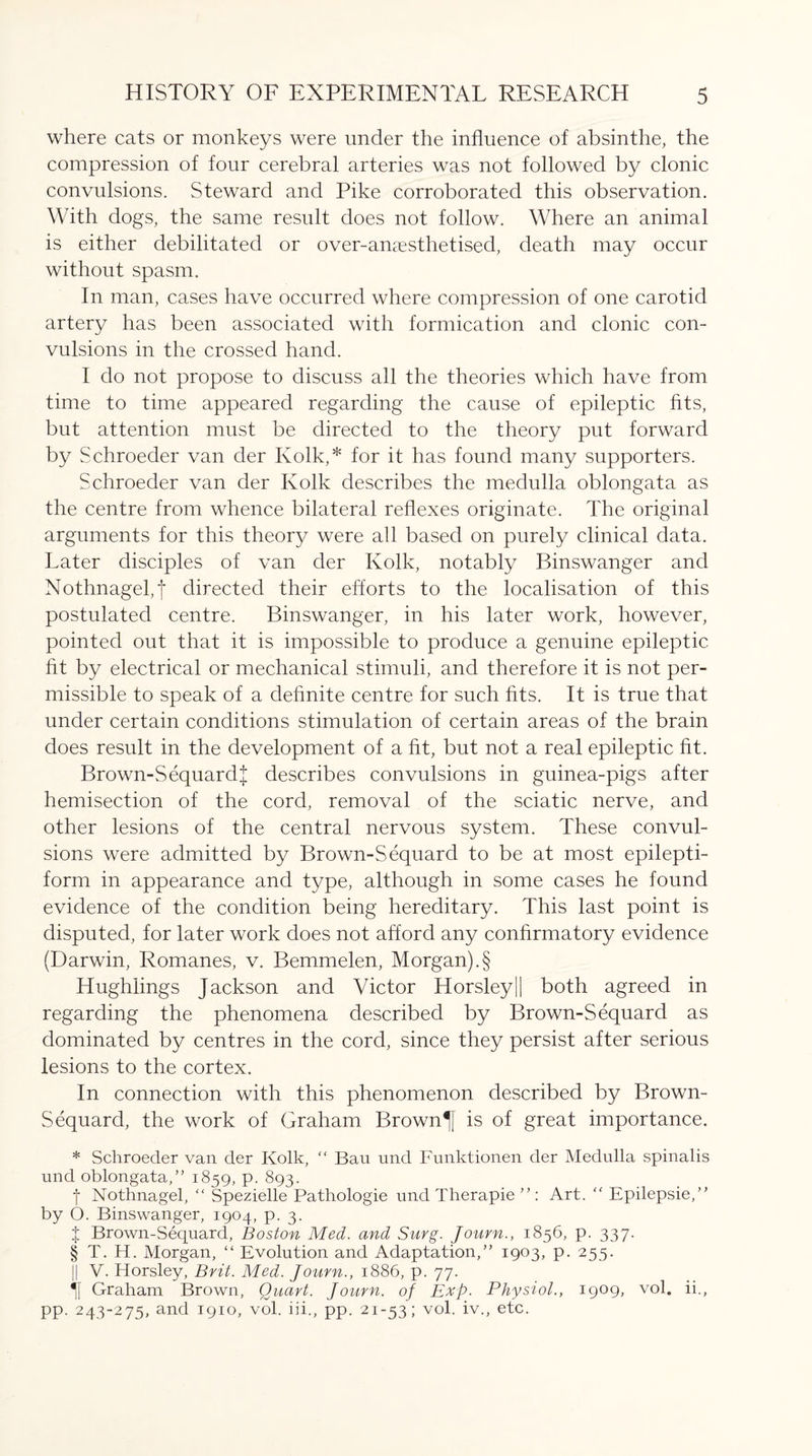 where cats or monkeys were under the influence of absinthe, the compression of four cerebral arteries was not followed by clonic convulsions. Steward and Pike corroborated this observation. With dogs, the same result does not follow. Where an animal is either debilitated or over-anaesthetised, death may occur without spasm. In man, cases have occurred where compression of one carotid artery has been associated with formication and clonic con¬ vulsions in the crossed hand. I do not propose to discuss all the theories which have from time to time appeared regarding the cause of epileptic fits, but attention must be directed to the theory put forward by Schroeder van der Kolk,* for it has found many supporters. Schroeder van der Kolk describes the medulla oblongata as the centre from whence bilateral reflexes originate. The original arguments for this theory were all based on purely clinical data. Later disciples of van der Kolk, notably Binswanger and Nothnagel,f directed their efforts to the localisation of this postulated centre. Binswanger, in his later work, however, pointed out that it is impossible to produce a genuine epileptic fit by electrical or mechanical stimuli, and therefore it is not per¬ missible to speak of a definite centre for such fits. It is true that under certain conditions stimulation of certain areas of the brain does result in the development of a fit, but not a real epileptic fit. Brown-Sequard! describes convulsions in guinea-pigs after hemisection of the cord, removal of the sciatic nerve, and other lesions of the central nervous system. These convul¬ sions were admitted by Brown-Sequard to be at most epilepti¬ form in appearance and type, although in some cases he found evidence of the condition being hereditary. This last point is disputed, for later work does not afford any confirmatory evidence (Darwin, Romanes, v. Bemmelen, Morgan).§ Hughiings Jackson and Victor Horsley|| both agreed in regarding the phenomena described by Brown-Sequard as dominated by centres in the cord, since they persist after serious lesions to the cortex. In connection with this phenomenon described by Brown- Sequard, the work of Graham Brown is of great importance. * Schroeder van der Kolk, “ Bau und Funktionen der Medulla spinalis und oblongata,” 1859, p. 893. f Nothnagel, “ Spezielle Pathologie und Therapie Art. “ Epilepsie/’ by O. Binswanger, 1904, p. 3. t Brown-Sequard, Boston Med. and Surg. Journ., 1856, p. 337. § T. H. Morgan, “ Evolution and Adaptation,” 1903, p. 255. || V. Horsley, Brit. Med. Journ., 1886, p. 77. Graham Brown, Quart. Journ. of Exp. Physiol., 1909, vol. ii., pp. 243-275, and 1910, vol. hi., pp. 21-53; vol. iv., etc.