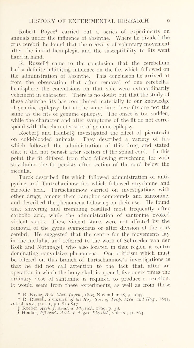 Robert Boyce* carried out a series of experiments on animals under the influence of absinthe. Where he divided the crus cerebri, he found that the recovery of voluntary movement after the initial hemiplegia and the susceptibility to fits went hand in hand. R. Russellf came to the conclusion that the cerebellum had a definite inhibiting influence on the fits which followed on the administration of absinthe. This conclusion he arrived at from the observation that after removal of one cerebellar hemisphere the convulsions on that side were extraordinarily vehement in character. There is no doubt but that the study of these absinthe fits has contributed materially to our knowledge of genuine epilepsy, but at the same time these fits are not the same as the fits of genuine epilepsy. The onset is too sudden, while the character and after symptoms of the fit do not corre¬ spond with the characteristics of genuine epilepsy. Roeber| and Heubel§ investigated the effect of picrotoxin on cold-blooded animals. They described a variety of fits which followed the administration of this drug, and stated that it did not persist after section of the spinal cord. In this point the fit differed from that following strychnine, for with strychnine the fit persists after section of the cord below the medulla. Turck described fits which followed administration of anti- pyrine, and Turtschaninow fits which followed strychnine and carbolic acid. Turtschaninow carried on investigations with other drugs, among them camphor compounds and santonine, and described the phenomena following on their use. He found that shivering and trembling resulted most frequently after carbolic acid, while the administration of santonine evoked violent starts. These violent starts were not affected by the removal of the gyrus sygmoideus or after division of the crus cerebri. He suggested that the centre for the movements lay in the medulla, and referred to the work of Schroeder van der Kolk and Nothnagel, who also located in that region a centre dominating convulsive phenomena. One criticism which must be offered on this branch of Turtschaninow’s investigations is that he did not call attention to the fact that, after an operation in which the bony skull is opened, five or six times the ordinary dose of santonine is required to produce a reaction. It would seem from these experiments, as well as from those * R. Boyce, Brit. Med. Journ., 1893, November 18, p. 1097. f R. Russell, Transact, of the Roy. Soc. of Trop. Med. and Hyg., 1894, vol. clxxxv., part 1, pp. 819-857. X Roeber, Arch. f. Anat. u. Physiol., 1869, p. 38. § Heubel, Pftiiger’s Arch. f. d. ges. Physiol., vol. ix., p. 263.