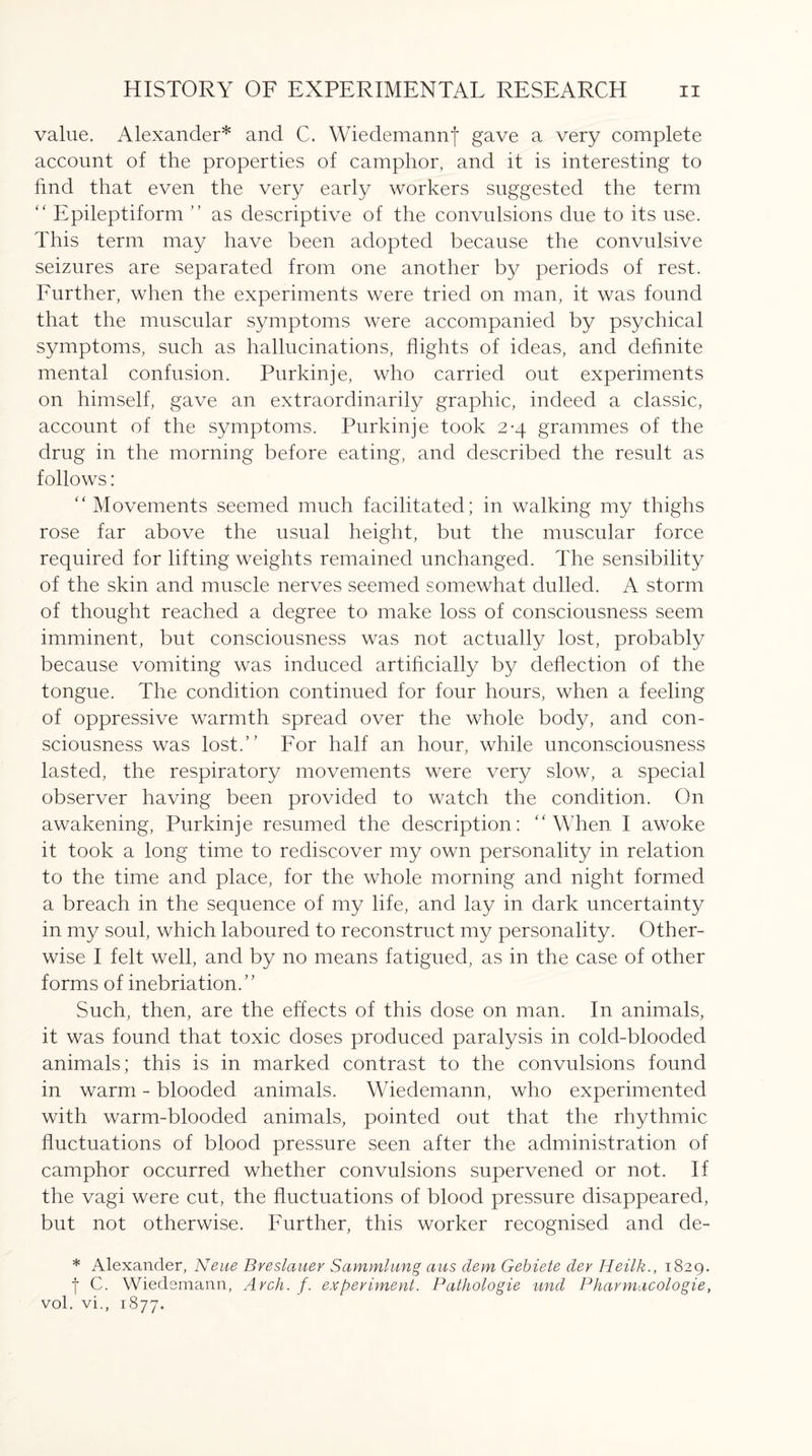 value. Alexander* and C. Wiedemannf gave a very complete account of the properties of camphor, and it is interesting to find that even the very early workers suggested the term “ Epileptiform ” as descriptive of the convulsions due to its use. This term may have been adopted because the convulsive seizures are separated from one another by periods of rest. Further, when the experiments were tried on man, it was found that the muscular symptoms were accompanied by psychical symptoms, such as hallucinations, flights of ideas, and definite mental confusion. Purkinje, who carried out experiments on himself, gave an extraordinarily graphic, indeed a classic, account of the symptoms. Purkinje took 2-4 grammes of the drug in the morning before eating, and described the result as follows: “ Movements seemed much facilitated; in walking my thighs rose far above the usual height, but the muscular force required for lifting weights remained unchanged. The sensibility of the skin and muscle nerves seemed somewhat dulled. A storm of thought reached a degree to make loss of consciousness seem imminent, but consciousness was not actually lost, probably because vomiting was induced artificially by deflection of the tongue. The condition continued for four hours, when a feeling of oppressive warmth spread over the whole body, and con¬ sciousness was lost.” For half an hour, while unconsciousness lasted, the respiratory movements were very slow, a special observer having been provided to watch the condition. On awakening, Purkinje resumed the description: “When I awoke it took a long time to rediscover my own personality in relation to the time and place, for the whole morning and night formed a breach in the sequence of my life, and lay in dark uncertainty in my soul, which laboured to reconstruct my personality. Other¬ wise I felt well, and by no means fatigued, as in the case of other forms of inebriation.” Such, then, are the effects of this dose on man. In animals, it was found that toxic doses produced paralysis in cold-blooded animals; this is in marked contrast to the convulsions found in warm - blooded animals. Wiedemann, who experimented with warm-blooded animals, pointed out that the rhythmic fluctuations of blood pressure seen after the administration of camphor occurred whether convulsions supervened or not. If the vagi were cut, the fluctuations of blood pressure disappeared, but not otherwise. Further, this worker recognised and de- * Alexander, Neue Breslauer Sammlung aus dem Gebiete dev Heilk., 1829. f C. Wiedemann, Arch. f. experiment. Pathologie und Pharmacologie, vol. vi., 1877.