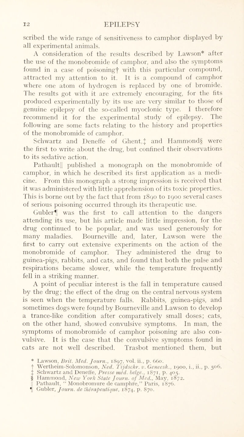 scribed the wide range of sensitiveness to camphor displayed by all experimental animals. A consideration of the results described by Lawson* * * § after the use of the monobromide of camphor, and also the symptoms found in a case of poisoning! with this particular compound, attracted my attention to it. It is a compound of camphor where one atom of hydrogen is replaced by one of bromide. The results got with it are extremely encouraging, for the fits produced experimentally by its use are very similar to those of genuine epilepsy of the so-called myoclonic type. I therefore recommend it for the experimental study of epilepsy. 1 he following are some facts relating to the history and properties of the monobromide of camphor. Schwartz and Deneffe of Ghent, J and Hammond§ were the first to write about the drug, but confined their observations to its sedative action. Pathault|| published a monograph on the monobromide of camphor, in which he described its first application as a medi¬ cine. From this monograph a strong impression is received that it was administered with little apprehension of its toxic properties. This is borne out by the fact that from 1890 to 1900 several cases of serious poisoning occurred through its therapeutic use. Gubler^[ was the first to call attention to the dangers attending its use, but his article made little impression, for the drug continued to be popular, and was used generously for many maladies. Bourneville and, later, Lawson were the first to carry out extensive experiments on the action of the monobromide of camphor. They administered the drug to guinea-pigs, rabbits, and cats, and found that both the pulse and respirations became slower, while the temperature frequently fell in a striking manner. A point of peculiar interest is the fall in temperature caused by the drug; the effect of the drug on the central nervous system is seen when the temperature falls. Rabbits, guinea-pigs, and sometimes dogs were found by Bourneville and Lawson to develop a trance-like condition after comparatively small doses; cats, on the other hand, showed convulsive symptoms. In man, the symptoms of monobromide of camphor poisoning are also con¬ vulsive. It is the case that the convulsive symptoms found in cats are not well described. Trasbot mentioned them, but * Lawson, Brit. Med. Journ., 1897, v°f if> P- 660. f Wertheim-Solomonson, Ned. Tijdschr. v. Geneesk., 1900, i., ii., p. 506. j Schwartz and Deneffe, Presse med. beige., 1871, p. 405. § Hammond, New York State Journ. of Med., May, 1872. || Pathault, “ Monobronmre de camphre,” Paris, 1876. *i| Gubler, Journ. de therapeutique, 1874, p. 870.